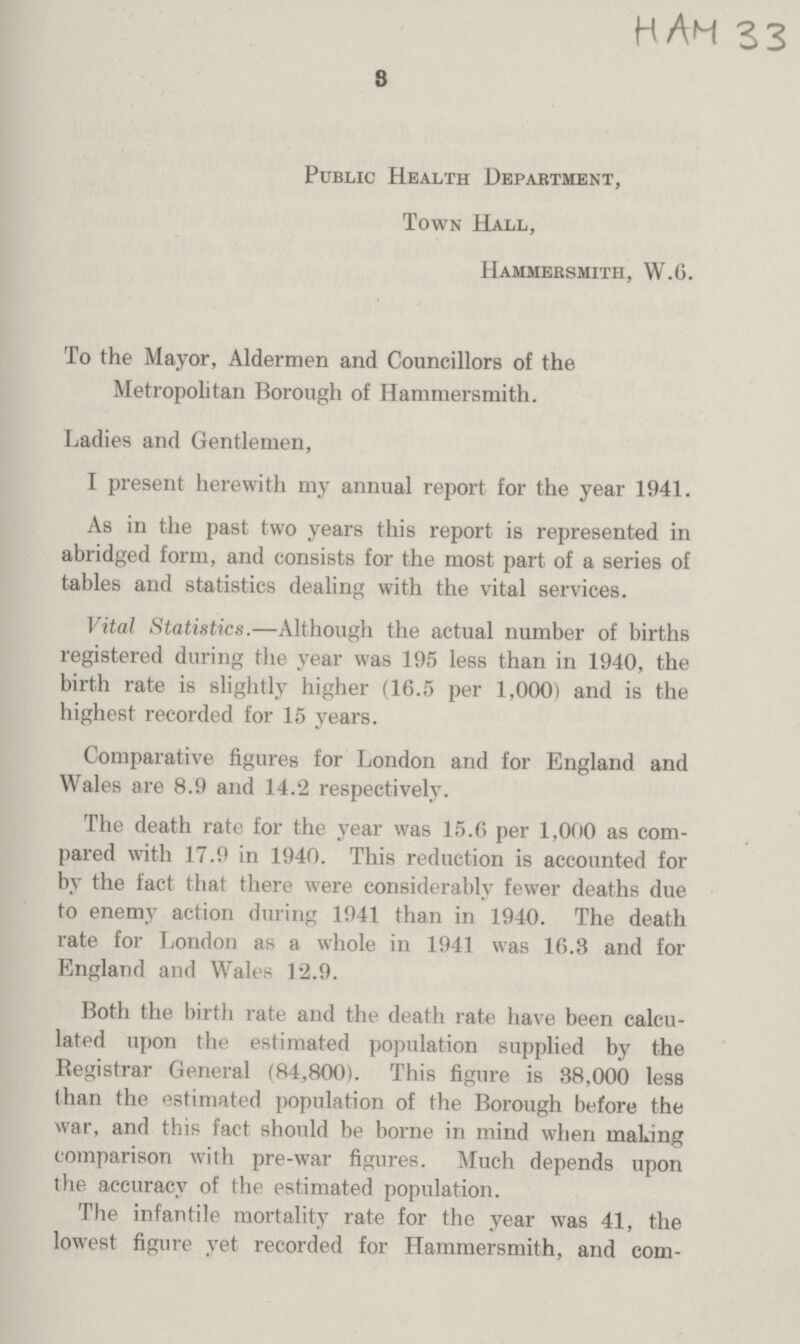 HAM 33 3 Public Health Department, Town Hall, Hammersmith, W.6. To the Mayor, Aldermen and Councillors of the Metropolitan Borough of Hammersmith. Ladies and Gentlemen, I present herewith my annual report for the year 1941. As in the past two years this report is represented in abridged form, and consists for the most part of a series of tables and statistics dealing with the vital services. Vital Statistics.—Although the actual number of births registered during the year was 195 less than in 1940, the birth rate is slightly higher (16.5 per 1,000) and is the highest recorded for 15 years. Comparative figures for London and for England and Wales are 8.9 and 14.2 respectively. The death rate for the year was 15.6 per 1,000 as com pared with 17.9 in 1940. This reduction is accounted for by the fact that there were considerably fewer deaths due to enemy action during 1941 than in 1940. The death rate for London as a whole in 1941 was 16.3 and for England and Wales 12.9. Both the birth rate and the death rate have been calcu lated upon the estimated population supplied by the Registrar General (84,800). This figure is 38,000 less than the estimated population of the Borough before the war, and this fact should be borne in mind when making comparison with pre-war figures. Much depends upon the accuracy of the estimated population. The infantile mortality rate for the year was 41, the lowest figure yet recorded for Hammersmith, and com¬