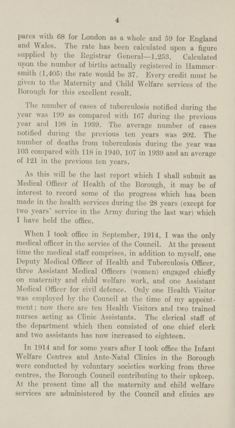 4 pares with 68 for London as a whole and 59 for England and Wales. The rate has been calculated upon a figure supplied by the Registrar General—1,253. Calculated upon the number of births actually registered in Hammer smith (1,405) the rate would be 37. Every credit must be given to the Maternity and Child Welfare services of the Borough for this excellent result. The number of cases of tuberculosis notified during the year was 199 as compared with 167 during the previous year and 198 in 1939. The average number of cases notified during the previous ten years was 202. The number of deaths from tuberculosis during the year was 103 compared with 118 in 1940, 107 in 1939 and an average of 121 in the previous ten years. As this will be the last report which I shall submit as Medical Officer of Health of the Borough, it may be of interest to record some of the progress which has been made in the health services during the 28 years (except for two years' service in the Army during the last war) which I have held the office. When I took office in September, 1914, I was the only medical officer in the service of the Council. At the present time the medical staff comprises, in addition to myself, one Deputy Medical Officer of Health and Tuberculosis Officer, three Assistant Medical Officers (women) engaged chiefly on maternity and child welfare work, and one Assistant Medical Officer for civil defence. Only one Health Visitor was employed bv the Council at the time of my appoint ment ; now there are ten Health Visitors and two trained nurses acting as Clinic Assistants. The clerical staff of the department which then consisted of one chief clerk and two assistants has now increased to eighteen. In 1914 and for some years after I took office the Infant Welfare Centres and Ante-Natal Clinics in the Borough were conducted by voluntary societies working from three centres, the Borough Council contributing to their upkeep. At the present time all the maternity and child welfare services are administered by the Council and clinics are