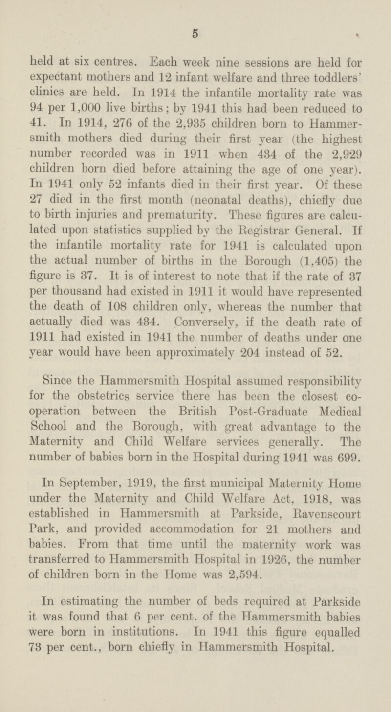 5 held at six centres. Each week nine sessions are held for expectant mothers and 12 infant welfare and three toddlers' clinics are held. In 1914 the infantile mortality rate was 94 per 1,000 live births; by 1941 this had been reduced to 41. In 1914, '276 of the 2,985 children born to Hammer smith mothers died during their first year (the highest number recorded was in 1911 when 434 of the 2,929 children born died before attaining the age of one year). In 1941 only 52 infants died in their first year. Of these 27 died in the first month (neonatal deaths), chiefly due to birth injuries and prematurity. These figures are calcu lated upon statistics supplied by the Registrar General. If the infantile mortality rate for 1941 is calculated upon the actual number of births in the Borough (1,405) the figure is 37. It is of interest to note that if the rate of 37 per thousand had existed in 1911 it would have represented the death of 108 children only, whereas the number that actually died was 434. Conversely, if the death rate of 1911 had existed in 1941 the number of deaths under one year would have been approximately 204 instead of 52. Since the Hammersmith Hospital assumed responsibility for the obstetrics service there has been the closest co operation between the British Post-Graduate Medical School and the Borough, with great advantage to the Maternity and Child Welfare services generally. The number of babies born in the Hospital during 1941 was 699. In September, 1919, the first municipal Maternity Home under the Maternity and Child Welfare Act, 1918, was established in Hammersmith at Parkside, Ravenscourt Park, and provided accommodation for 21 mothers and babies. From that time until the maternity work was transferred to Hammersmith Hospital in 1926, the number of children born in the Home was 2,594. In estimating the number of beds required at Parkside it was found that 6 per cent, of the Hammersmith babies were born in institutions. In 1941 this figure equalled 73 per cent., born chiefly in Hammersmith Hospital.