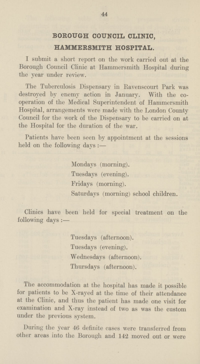 44 BOROUGH COUNCIL CLINIC, HAMMERSMITH HOSPITAL. I submit a short report on the work carried out at the Borough Council Clinic at Hammersmith Hospital during the year under review. The Tuberculosis Dispensary in Eavenscourt Park was destroyed by enemy action in January. With the co operation of the Medical Superintendent of Hammersmith Hospital, arrangements were made with the London County Council for the work of the Dispensary to be carried on at the Hospital for the duration of the war. Patients have been seen by appointment at the sessions held on the following days :— Mondays (morning). Tuesdays (evening). Fridays (morning). Saturdays (morning) school children. Clinics have been held for special treatment on the following days:— Tuesdays (afternoon). Tuesdays (evening). Wednesdays (afternoon). Thursdays (afternoon). The accommodation at the hospital has made it possible for patients to be X-rayed at the time of their attendance at the Clinic, and thus the patient has made one visit for examination and X-ray instead of two as was the custom under the previous system. During the year 46 definite cases were transferred from other areas into the Borough and 142 moved out or were