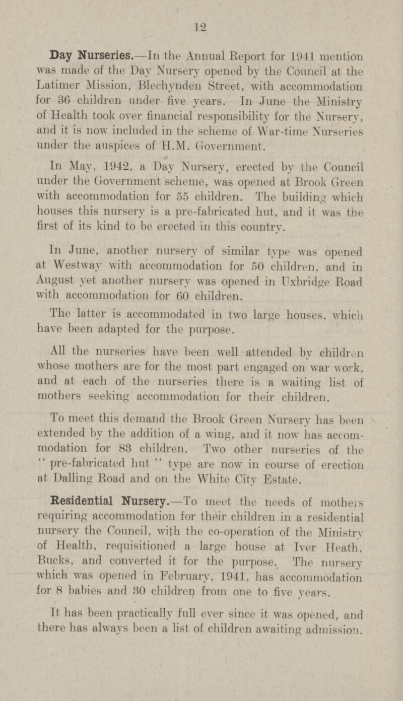 12 Day Nurseries.—In the Annual Report for 1941 mention was made of the Day Nursery opened by the Council at the Latimer Mission, Blechynden Street, with accommodation for 36 children under five years. In June the Ministry of Health took over financial responsibility for the Nursery, and it is now included in the scheme of War-time Nurseries under the auspices of H.M. Government. In May, 1942, a Day Nursery, erected by the Council under the Government scheme, was opened at Brook Green with accommodation for 55 children. The building which houses this nursery is a pre-fabricated hut, and it was the first of its kind to be erected in this country. In June, another nursery of similar type was opened at Westway with accommodation for 50 children, and in August yet another nursery was opened in Uxbridge Boad with accommodation for 60 children. The latter is accommodated in two large houses, which have been adapted for the purpose. All the nurseries have been well attended by children whose mothers are for the most part engaged on war work, and at each of the nurseries there is a waiting list of mothers seeking accommodation for their children. To meet this demand the Brook Green Nursery has been extended by the addition of a wing, and it now has accom modation for 83 children. Two other nurseries of the  pre-fabricated hut  type are now in course of erection at Bailing Boad and on the White City Estate. Residential Nursery.—To meet the needs of mothers requiring accommodation for their children in a residential nursery the Council, with the co-operation of the Ministry of Health, requisitioned a large house at Iver Heath, Bucks, and converted it for the purpose. The nursery which was opened in February, 1941. has accommodation for 8 babies and 30 children from one to five years. It has been practically full ever since it was opened, and there has always been a list of children awaiting admission.