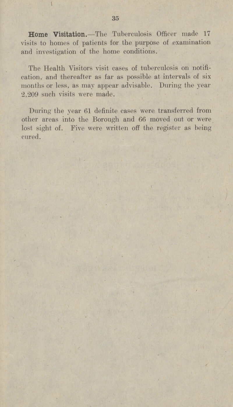 35 Home Visitation.—The Tuberculosis Officer made 17 visits to homes of patients for the purpose of examination and investigation of the home conditions. The Health Visitors visit cases of tuberculosis on notifi cation, and thereafter as far as possible at intervals of six months or less, as may appear advisable. During the year 2,209 such visits were made. During the year 61 definite cases were transferred from other areas into the Borough and 66 moved out or were lost sight of. Five were written off the register as being cured.