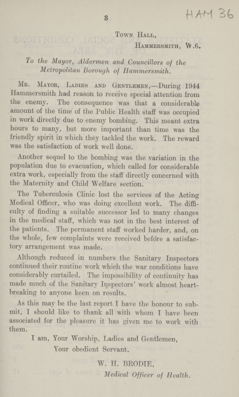 HAH 36 3 Town Hall, Hammersmith, W.6. To the Mayor, Aldermen and Councillors of the Metropolitan Borough of Hammersmith. Mr. Mayor, Ladies and Gentlemen,—During 1944 Hammersmith had reason to receive special attention from the enemy. The consequence was that a considerable amount of the time of the Public Health staff was occupied in work directly due to enemy bombing. This meant extra hours to many, but more important than time was the friendly spirit in which they tackled the work. The reward was the satisfaction of work well done. Another sequel to the bombing was the variation in the population due to evacuation, which called for considerable extra work, especially from the staff directly concerned with the Maternity and Child Welfare section. The Tuberculosis Clinic lost the services of the Acting Medical Officer, who was doing excellent work. The diffi culty of finding a suitable successor led to many changes in the medical staff, which was not in the best interest of the patients. The permanent staff worked harder, and, on the whole, few complaints were received before a satisfac tory arrangement was made. Although reduced in numbers the Sanitary Inspectors continued their routine work which the war conditions have considerably curtailed. The impossibility of continuity has made much of the Sanitary Inspectors' work almost heart breaking to anyone keen on results. As this may be the last report I have the honour to sub mit, I should like to thank all with whom I have been associated for the pleasure it has given me to work with them. I am, Your Worship, Ladies and Gentlemen, Your obedient Servant, W. H. BRODIE, Medical Officer of Health.