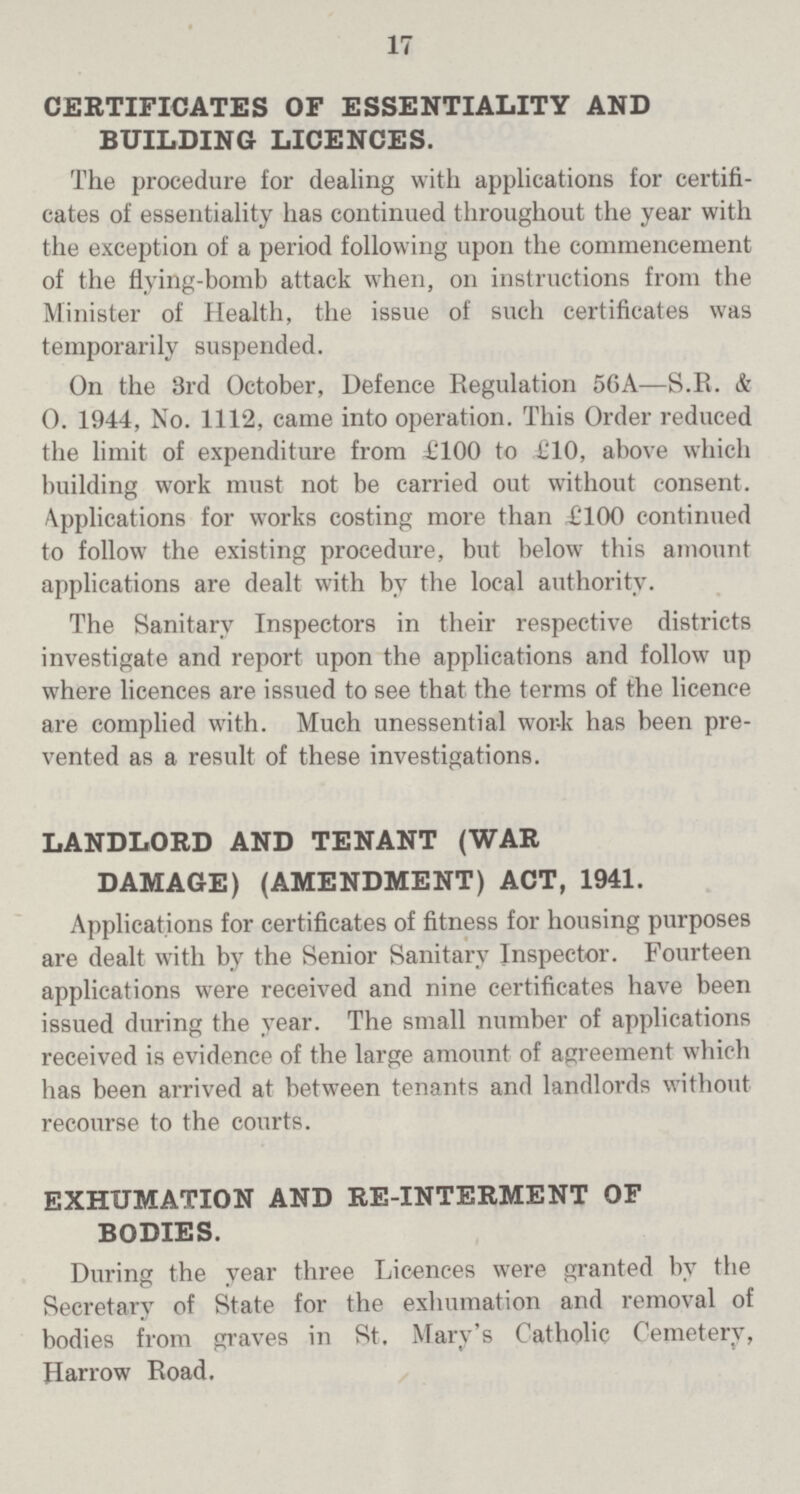 17 CERTIFICATES OF ESSENTIALITY AND BUILDING LICENCES. The procedure for dealing with applications for certifi cates of essentiality has continued throughout the year with the exception of a period following upon the commencement of the flying-bomb attack when, on instructions from the Minister of Health, the issue of such certificates was temporarily suspended. On the 3rd October, Defence Regulation 56A—S.R. & 0. 1944, No. 1112, came into operation. This Order reduced the limit of expenditure from £100 to £10, above which building work must not be carried out without consent. Applications for works costing more than £100 continued to follow the existing procedure, but below this amount applications are dealt with by the local authority. The Sanitary Inspectors in their respective districts investigate and report upon the applications and follow up where licences are issued to see that the terms of the licence are complied with. Much unessential work has been pre vented as a result of these investigations. LANDLORD AND TENANT (WAR DAMAGE) (AMENDMENT) ACT, 1941. Applications for certificates of fitness for housing purposes are dealt with by the Senior Sanitary Inspector. Fourteen applications were received and nine certificates have been issued during the year. The small number of applications received is evidence of the large amount of agreement which has been arrived at between tenants and landlords without recourse to the courts. EXHUMATION AND RE-INTERMENT OF BODIES. During the year three Licences were granted by the Secretary of State for the exhumation and removal of bodies from graves in St. Mary's Catholic Cemetery, Harrow Road.