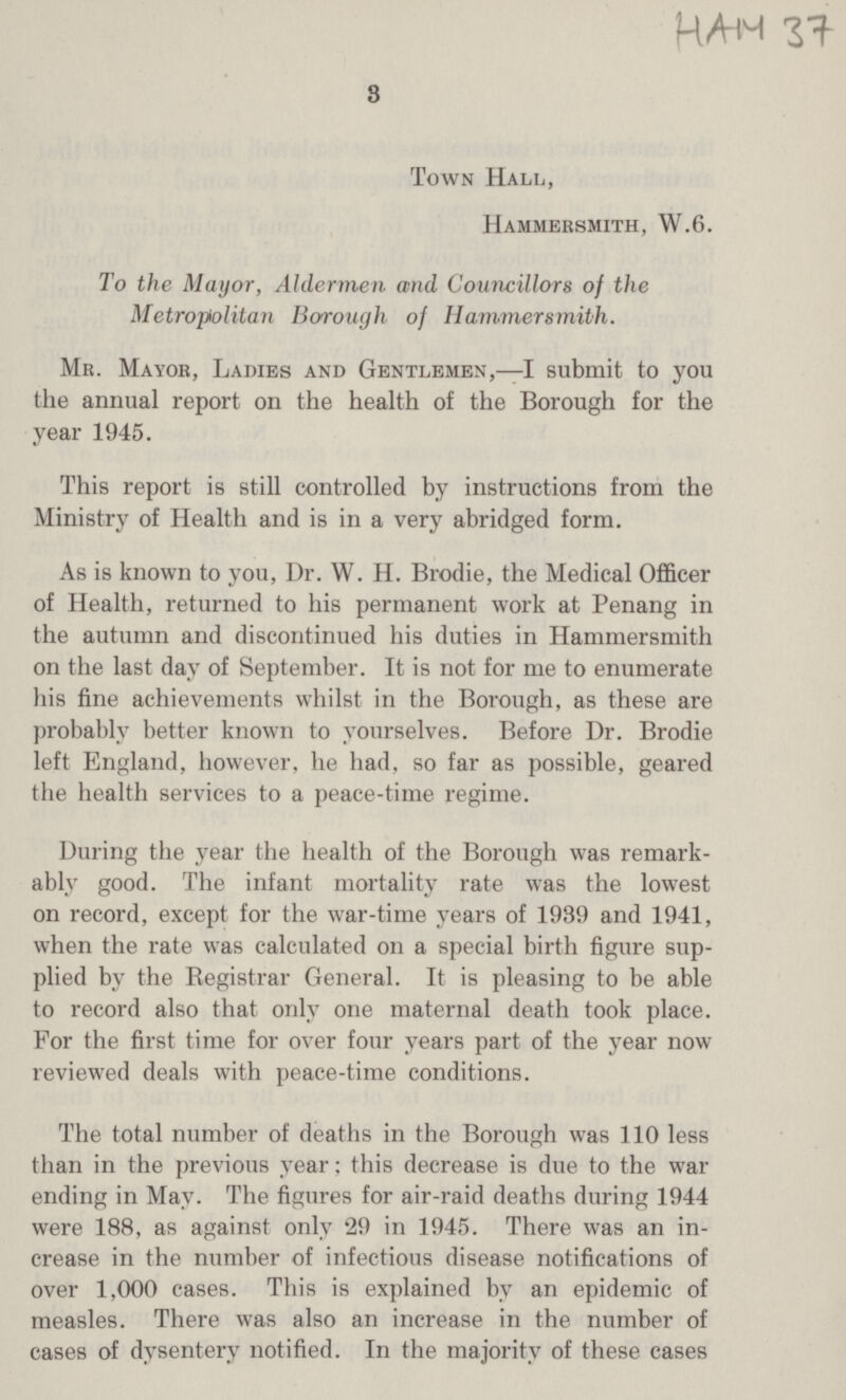 HAM 37 3 Town Hall, Hammersmith, W.6. To the Mayor, Aldermen and Councillors of the Metropolitan Borough of Hammersmith. Mr. Mayor, Ladies and Gentlemen,—I submit to you the annual report on the health of the Borough for the year 1945. This report is still controlled by instructions from the Ministry of Health and is in a very abridged form. As is known to you, Dr. W. H. Brodie, the Medical Officer of Health, returned to his permanent work at Penang in the autumn and discontinued his duties in Hammersmith on the last day of September. It is not for me to enumerate his fine achievements whilst in the Borough, as these are probably better known to yourselves. Before Dr. Brodie left England, however, he had, so far as possible, geared the health services to a peace-time regime. During the year the health of the Borough was remark ably good. The infant mortality rate was the lowest on record, except for the war-time years of 1939 and 1941, when the rate was calculated on a special birth figure sup plied by the Registrar General. It is pleasing to be able to record also that only one maternal death took place. For the first time for over four years part of the year now reviewed deals with peace-time conditions. The total number of deaths in the Borough was 110 less than in the previous year: this decrease is due to the war ending in May. The figures for air-raid deaths during 1944 were 188, as against only 29 in 1945. There was an in crease in the number of infectious disease notifications of over 1,000 cases. This is explained by an epidemic of measles. There was also an increase in the number of cases of dysentery notified. In the majority of these cases