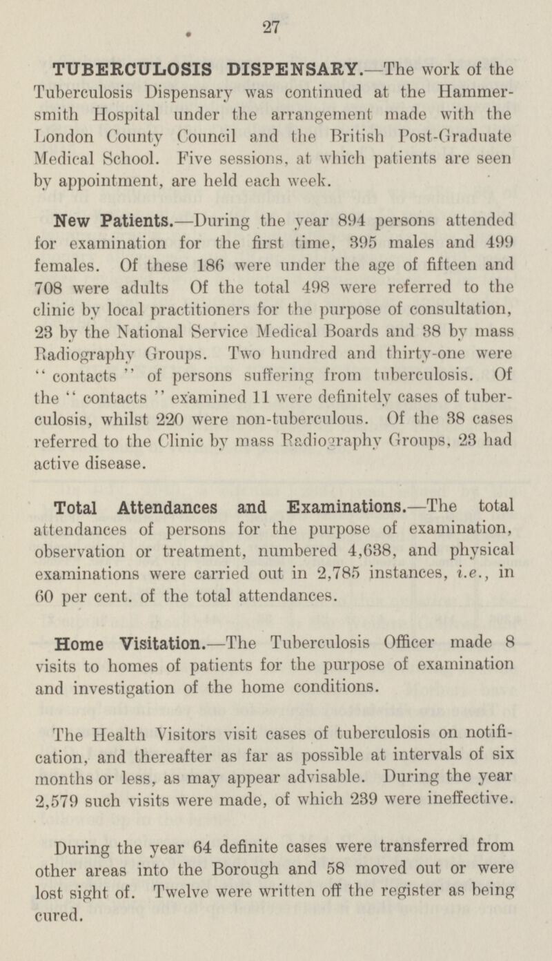 27 TUBERCULOSIS DISPENSARY.—The work of the Tuberculosis Dispensary was continued at the Hammer¬ smith Hospital under the arrangement made with the London County Council and the British Post-Graduate Medical School. Five sessions, at which patients are seen by appointment, are held each week. New Patients.—During the year 894 persons attended for examination for the first time, 395 males and 499 females. Of these 186 were under the age of fifteen and 708 were adults Of the total 498 were referred to the clinic by local practitioners for the purpose of consultation, 23 by the National Service Medical Boards and 38 by mass Radiography Groups. Two hundred and thirty-one were contacts of persons suffering from tuberculosis. Of the contacts examined 11 were definitely cases of tuber¬ culosis, whilst 220 were non-tuberculous. Of the 38 cases referred to the Clinic by mass Radiography Groups, 23 had active disease. Total Attendances and Examinations.—The total attendances of persons for the purpose of examination, observation or treatment, numbered 4,638, and physical examinations were carried out in 2,785 instances, i.e., in 60 per cent. of the total attendances. Home Visitation.—The Tuberculosis Officer made 8 visits to homes of patients for the purpose of examination and investigation of the home conditions. The Health Visitors visit cases of tuberculosis on notifi cation, and thereafter as far as possible at intervals of six months or less, as may appear advisable. During the year 2,579 such visits were made, of which 239 were ineffective. During the year 64 definite cases were transferred from other areas into the Borough and 58 moved out or were lost sight of. Twelve were written off the register as being cured.