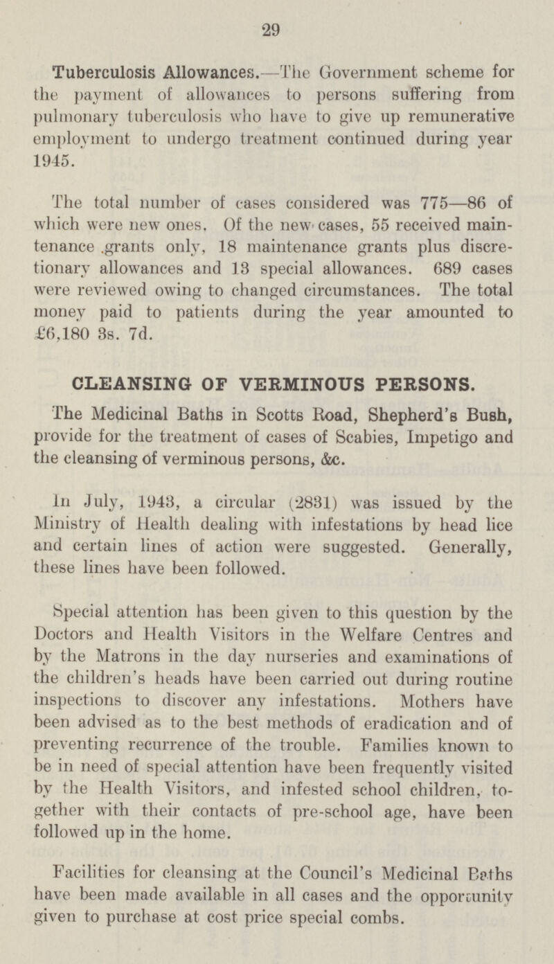29 Tuberculosis Allowances.—The Government scheme for the payment of allowances to persons suffering from pulmonary tuberculosis who have to give up remunerative employment to undergo treatment continued during year 1945. The total number of cases considered was 775—86 of which were new ones. Of the new cases, 55 received main tenanc. grants only, 18 maintenance grants plus discre tionary allowances and 13 special allowances. 689 cases were reviewed owing to changed circumstances. The total money paid to patients during the year amounted to £6,180 3s. 7d. CLEANSING OF VERMINOUS PERSONS. The Medicinal Baths in Scotts Road, Shepherd's Bush, provide for the treatment of cases of Scabies, Impetigo and the cleansing of verminous persons, &c. In July, 1943, a circular (2831) was issued by the Ministry of Health dealing with infestations by head lice and certain lines of action were suggested. Generally, these lines have been followed. Special attention has been given to this question by the Doctors and Health Visitors in the Welfare Centres and by the Matrons in the day nurseries and examinations of the children's heads have been carried out during routine inspections to discover any infestations. Mothers have been advised as to the best methods of eradication and of preventing recurrence of the trouble. Families known to be in need of special attention have been frequently visited by the Health Visitors, and infested school children, to gether with their contacts of pre-school age, have been followed up in the home. Facilities for cleansing at the Council's Medicinal Baths have been made available in all cases and the opportunity given to purchase at cost price special combs.