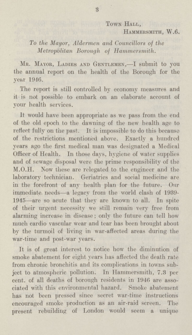 3 Town Hall, Hammersmith, W.6. To the Mayor, Aldermen and Councillors of the Metropolitan Borough of Hammersmith. Mr. Mayor, Ladies and Gentlemen,—I submit to you the annual report on the health of the Borough for the year 1946. The report is still controlled by economy measures and it is not possible to embark on an elaborate account of your health services. It would have been appropriate as we pass from the end of the old epoch to the dawning of the new health age to reflect fully on the past. It is impossible to do this because of the restrictions mentioned above. Exactly a hundred years ago the first medical man was designated a Medical Officer of Health. In those days, hygiene of water supplies and of sewage disposal were the prime responsibility of the M.O.H. Now these are relegated to the engineer and the laboratory technician. Geriatrics and social medicine are in the forefront of any health plan for the future. Our immediate, needs—a legacy from the world clash of 1939 1945—are so acute that they are known to all. In spite of their urgent necessity we still remain very free from alarming increase in disease; only the future can tell how much cardio vascular wear and tear has been brought about by the turmoil of living in war-affected areas during the war-time and post-war years. It is of great interest to notice how the diminution of smoke abatement for eight years has affected the death rate from chronic bronchitis and its complications in towns sub ject to atmospheric pollution. In Hammersmith, 7.3 per cent. of all deaths of borough residents in 1946 are asso ciated with this environmental hazard. Smoke abatement has not been pressed since secret war-time instructions encouraged smoke production as an air-raid screen. The present rebuilding of London would seem a unique