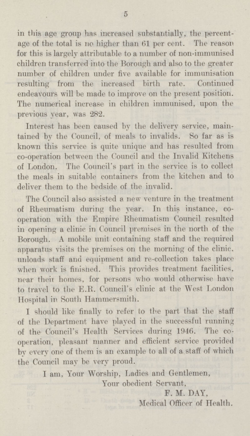 5 in this age group has increased substantially, the percent age of the total is no higher than 61 per cent. The reason for this is largely attributable to a number of non-immunised children transferred into the Borough and also to the greater number of children under five available for immunisation resulting from the increased birth rate. Continued endeavours will be made to improve on the present position. The numerical increase in children immunised, upon the previous year, was 282. Interest has been caused by the delivery service, main tained by the Council, of meals to invalids. So far as is known this service is quite unique and has resulted from co-operation between the Council and the Invalid Kitchens of London. The Council's part in the service is to collect the meals in suitable containers from the kitchen and to deliver them to the bedside of the invalid. The Council also assisted a new venture in the treatment of Rheumatism during the year. In this instance, co operation with the Empire Rheumatism Council resulted in opening a clinic in Council premises in the north of the Borough. A mobile unit containing staff and the required apparatus visits the premises on the morning of the clinic, unloads staff and equipment and re-collection takes place when work is finished. This provides treatment facilities, near their homes, for persons who would otherwise have to travel to the E.R. Council's clinic at the West London Hospital in South Hammersmith. I should like finally to refer to the part that the staff of the Department have played in the successful running of the Council's Health Services during 1946. The co operation, pleasant manner and efficient service provided by every one of them is an example to all of a staff of which the Council may be very proud. I am, Your Worship, Ladies and Gentlemen, Your obedient Servant, F. M. DAY, Medical Officer of Health.