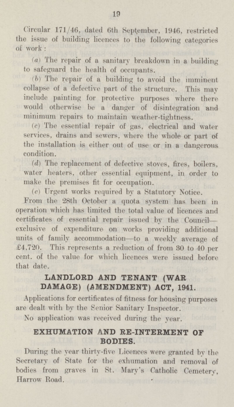 13 Circular 171/46, dated 6th September, 1946, restricted the issue of building licences to the following categories of work : (a) The repair of a sanitary breakdown in a building to safeguard the health of occupants. (b) The repair of a building to avoid the imminent collapse of a defective part of the structure. This may include painting for protective purposes where there would otherwise be a danger of disintegration and minimum repairs to maintain weather-tightness. (c) The essential repair of gas, electrical and water services, drains and sewers, where the whole or part of the installation is either out of use or in a dangerous condition. (d) The replacement of defective stoves, fires, boilers, water heaters, other essential equipment, in order to make the premises fit for occupation. (e) Urgent works required by a Statutory Notice. From the 28th October a quota system has been in operation which has limited the total value of licences and certificates of essential repair issued by the Council— exclusive of expenditure on works providing additional units of family accommodation—to a weekly average of £4,720. This represents a reduction of from 30 to 40 per cent. of the value for which licences were issued before that date. LANDLORD AND TENANT (WAR DAMAGE) (AMENDMENT) ACT, 1941. Applications for certificates of fitness for housing purposes are dealt with by the Senior Sanitary Inspector. No application was received during the year. EXHUMATION AND RE-INTERMENT OF BODIES. During the year thirty-five Licences were granted by the Secretary of State for the exhumation and removal of bodies from graves in St. Mary's Catholic Cemetery, Harrow Road.