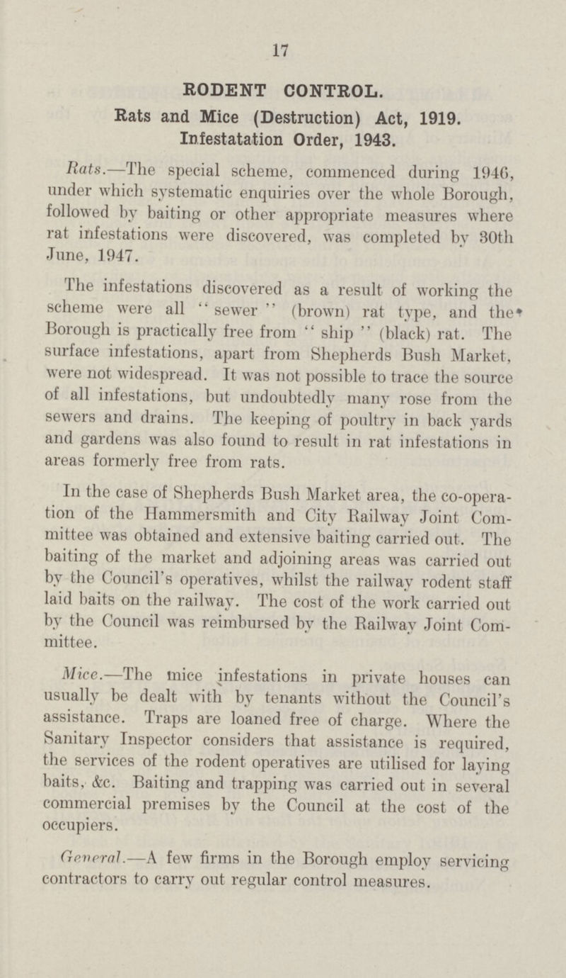 17 RODENT CONTROL. Rats and Mice (Destruction) Act, 1919. Infestatation Order, 1943. Rats.—The special scheme, commenced during 1946, under which systematic enquiries over the whole Borough, followed by baiting or other appropriate measures where rat infestations were discovered, was completed by 30th June, 1947. The infestations discovered as a result of working the scheme were all sewer (brown) rat type, and the Borough is practically free from ship (black) rat. The surface infestations, apart from Shepherds Bush Market, were not widespread. It was not possible to trace the source of all infestations, but undoubtedly many rose from the sewers and drains. The keeping of poultry in back yards and gardens was also found to result in rat infestations in areas formerly free from rats. In the case of Shepherds Bush Market area, the co-opera tion of the Hammersmith and City Railway Joint Com mittee was obtained and extensive baiting carried out. The baiting of the market and adjoining areas was carried out by the Council's operatives, whilst the railway rodent staff laid baits on the railway. The cost of the work carried out by the Council was reimbursed by the Railway Joint Com mittee. Mice.—The mice infestations in private houses can usually be dealt with by tenants without the Council's assistance. Traps are loaned free of charge. Where the Sanitary Inspector considers that assistance is required, the services of the rodent operatives are utilised for laying baits. &c. Baiting and trapping was carried out in several commercial premises by the Council at the cost of the occupiers. General—A few firms in the Borough employ servicing contractors to carry out regular control measures.