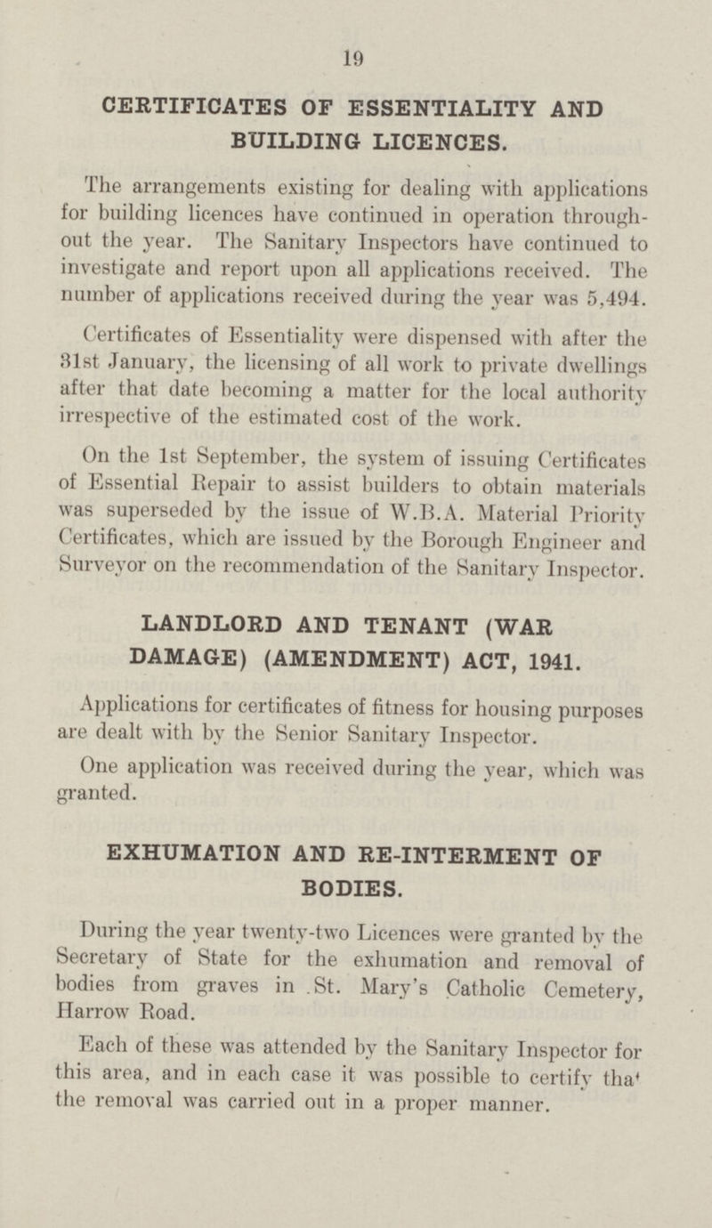 19 CERTIFICATES OF ESSENTIALITY AND BUILDING LICENCES. The arrangements existing for dealing with applications for building licences have continued in operation through out the year. The Sanitary Inspectors have continued to investigate and report upon all applications received. The number of applications received during the year was 5,494. Certificates of Essentiality were dispensed with after the 31st January, the licensing of all work to private dwellings after that date becoming a matter for the local authority irrespective of the estimated cost of the work. On the 1st September, the system of issuing Certificates of Essential Repair to assist builders to obtain materials was superseded by the issue of W.B.A. Material Priority Certificates, which are issued by the Borough Engineer and Surveyor on the recommendation of the Sanitary Inspector. LANDLORD AND TENANT (WAR DAMAGE) (AMENDMENT) ACT, 1941. Applications for certificates of fitness for housing purposes are dealt with by the Senior Sanitary Inspector. One application was received during the year, which was granted. EXHUMATION AND RE-INTERMENT OF BODIES. During the year twenty-two Licences were granted by the Secretary of State for the exhumation and removal of bodies from graves in St. Mary's Catholic Cemetery, Harrow Boad. Each of these was attended by the Sanitary Inspector for this area, and in each case it was possible to certify that the removal was carried out in a proper manner.