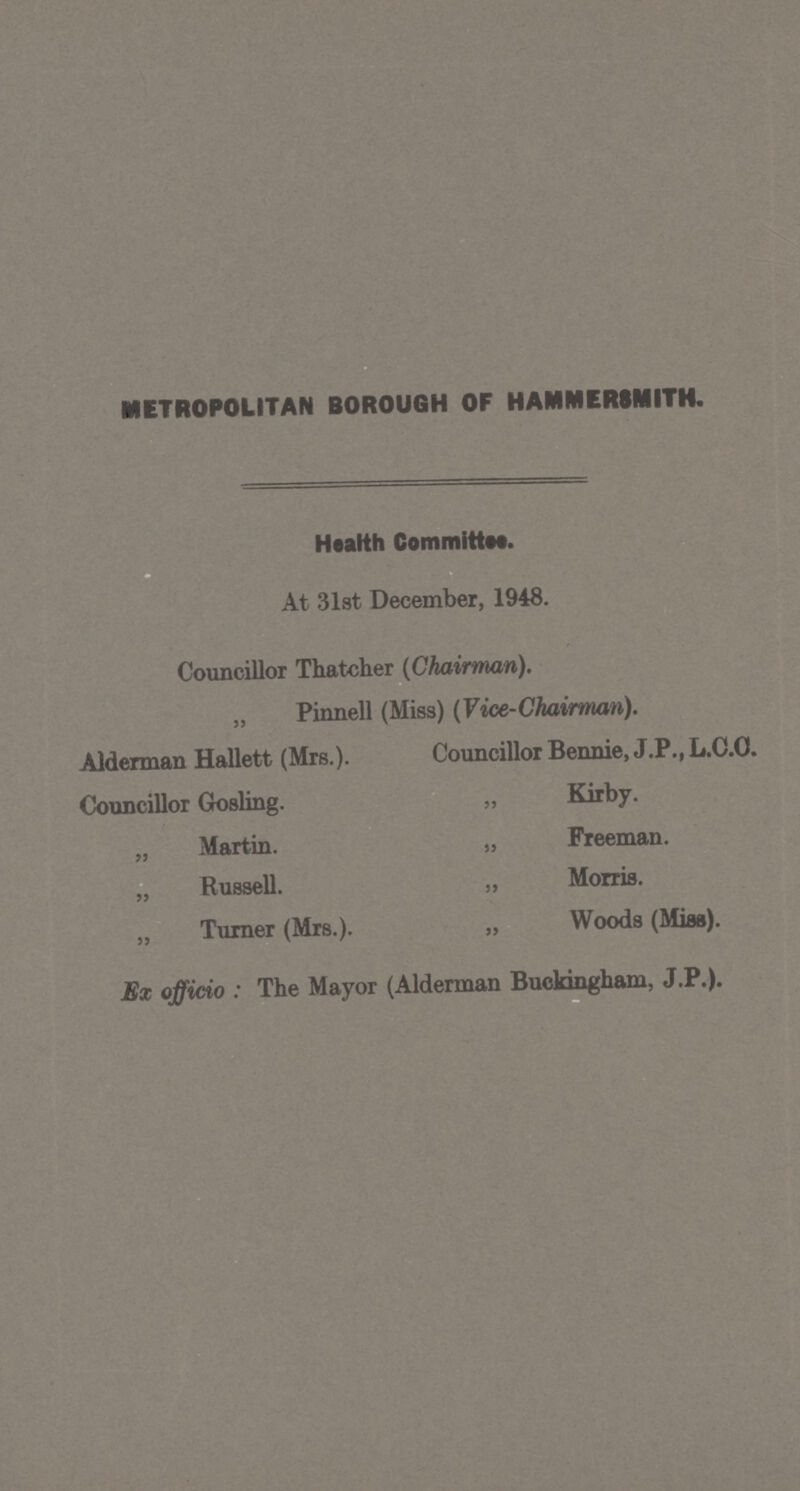 METROPOLITAN BOROUGH OF HAMMERSMITH. Health Committee. At 31st December, 1948. Councillor Thatcher (Chairman). „ Pinnell (Miss) (Vice-Chairman). Alderman Hallett (Mrs.). Councillor Bennie, J.P., L.C.O. Councillor Gosling. „ Kirby. „ Martin. „ Freeman. „ Russell. „ Morris. „ Turner (Mrs.). „ Woods (Miss). Ex officio : The Mayor (Alderman Buckingham, J.P.).