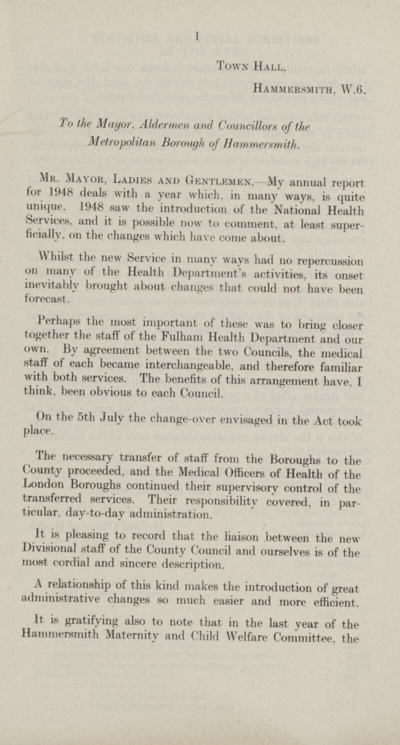 1 Town Hall, Hammersmith, W.6. To the Mayor, Aldermen and Councillors of the Metropolitan Borough of Hammersmith. Mr. Mayor, Ladies and Gentlemen,—My annual report for 1948 deals with a year which, in many ways, is quite unique. 1948 saw the introduction of the National Health Services, and it is possible now to comment, at least super ficially. on the changes which have come about. Whilst the new Service in many ways had no repercussion on many of the Health Department's activities, its onset inevitably brought about changes that could not have been forecast. Perhaps the most important of these was to bring closer together the staff of the Fulham Health Department and our own. By agreement between the two Councils, the medical staff of each became interchangeable, and therefore familiar with both services. The benefits of this arrangement have, I think, been obvious to each Council. On the 5th July the change-over envisaged in the Act took place. The necessary transfer of staff from the Boroughs to the County proceeded, and the Medical Officers of Health of the London Boroughs continued their supervisory control of the transferred services. Their responsibility covered, in par ticular. day-to-day administration. It is pleasing to record that the liaison between the new Divisional staff of the County Council and ourselves is of the most cordial and sincere description. A relationship of this kind makes the introduction of great administrative changes so much easier and more efficient. It is gratifying also to note that in the last year of the Hammersmith Maternity and Child Welfare Committee, the