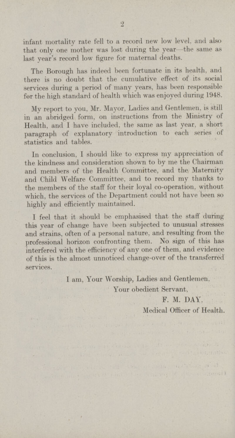 2 infant mortality rate fell to a record new low level, and also that only one mother was lost during the year —the same as last year's record low figure for maternal deaths. The Borough has indeed been fortunate in its health, and there is no doubt that the cumulative effect of its social services during a period of many years, has been responsible for the high standard of health which was enjoyed during 1948. My report to you, Mr. Mayor, Ladies and Gentlemen, is still in an abridged form, on instructions from the Ministry of Health, and I have included, the same as last year, a short paragraph of explanatory introduction to each series of statistics and tables. In conclusion, I should like to express my appreciation of the kindness and consideration shown to by me the Chairman and members of the Health Committee, and the Maternity and Child Welfare Committee, and to record my thanks to the members of the staff for their loyal co-operation, without which, the services of the Department could not have been so highly and efficiently maintained. 1 feel that it should be emphasised that the staff during this year of change have been subjected to unusual stresses and strains, often of a personal nature, and resulting from the professional horizon confronting them. No sign of this has interfered with the efficiency of any one of them, and evidence of this is the almost unnoticed change-over of the transferred services. I am, Your Worship, Ladies and Gentlemen. Your obedient Servant, F. M. DAY. Medical Officer of Health.