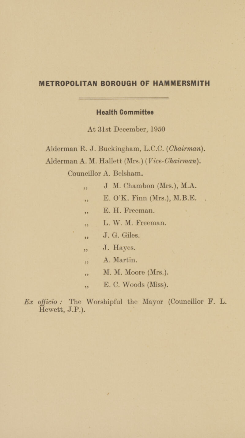 METROPOLITAN BOROUGH OF HAMMERSMITH Health Committee At 31st December, 1950 Alderman R. J. Buckingham, L.C.C. (Chairman). Alderman A. M. Hallett (Mrs.) (Vice-Chairman). Councillor A. Belsham. ,, J M. Chambon (Mrs.), M.A. E. O'K. Finn (Mrs.), M.B.E. . „ E. H. Freeman. ,, L. W. M. Freeman.  J. G. Giles. ,, J. Hayes. ,, A. Martin. ,, M. M. Moore (Mrs.). ,, E. C. Woods (Miss). Ex officio : The Worshipful the Mayor (Councillor F. L. Hewett, J.P.).