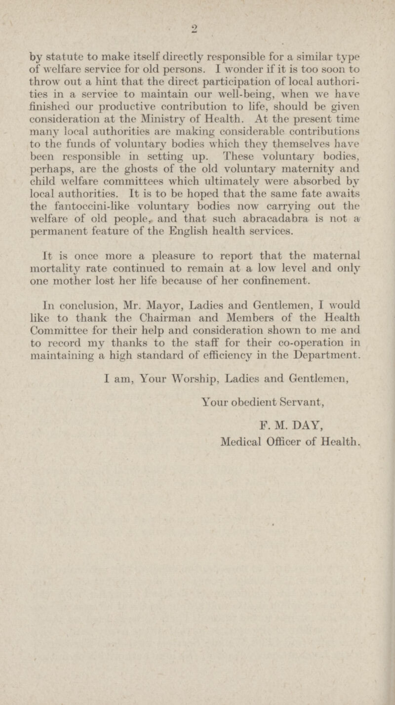2 by statute to make itself directly responsible for a similar type of welfare service for old persons. I wonder if it is too soon to throw out a hint that the direct participation of local authorities in a service to maintain our well-being, when we have finished our productive contribution to life, should be given consideration at the Ministry of Health. At the present time many local authorities are making considerable contributions to the funds of voluntary bodies which they themselves have been responsible in setting up. These voluntary bodies, perhaps, are the ghosts of the old voluntary maternity and child welfare committees which ultimately were absorbed by local authorities. It is to be hoped that the same fate awaits the fantoccini-like voluntary bodies now carrying out the welfare of old people, and that such abracadabra is not a permanent feature of the English health services. It is once more a pleasure to report that the maternal mortality rate continued to remain at a low level and only one mother lost her life because of her confinement. In conclusion, Mr. Mayor, Ladies and Gentlemen, I would like to thank the Chairman and Members of the Health Committee for their help and consideration shown to me and to record my thanks to the staff for their co-operation in maintaining a high standard of efficiency in the Department. I am, Your Worship, Ladies and Gentlemen, Your obedient Servant, F. M. DAY, Medical Officer of Health.