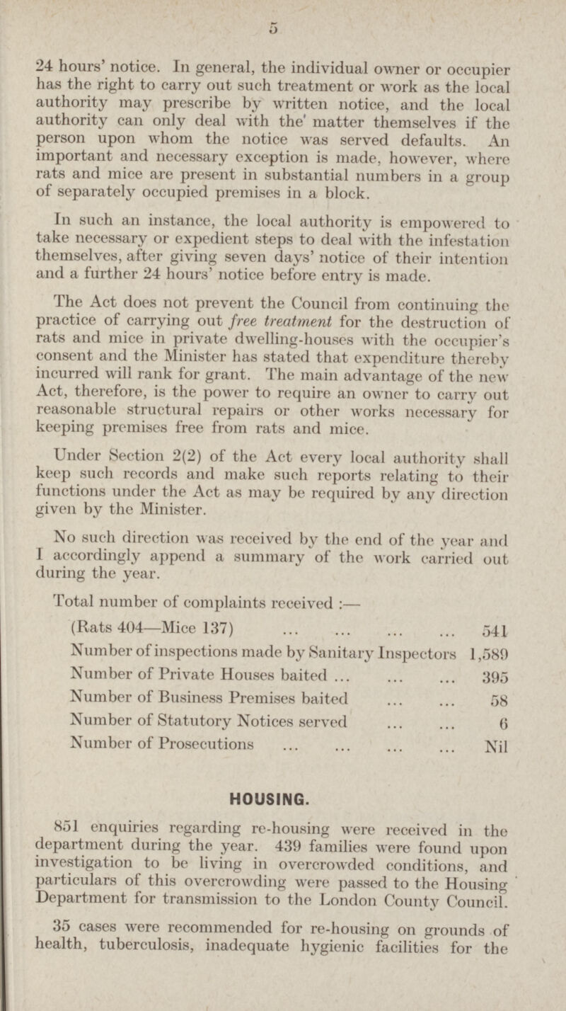 5 24 hours' notice. In general, the individual owner or occupier has the right to carry out such treatment or work as the local authority may prescribe by written notice, and the local authority can only deal with the' matter themselves if the person upon whom the notice was served defaults. An important and necessary exception is made, however, where rats and mice are present in substantial numbers in a group of separately occupied premises in a block. In such an instance, the local authority is empowered to take necessary or expedient steps to deal with the infestation themselves, after giving seven days' notice of their intention and a further 24 hours' notice before entry is made. The Act does not prevent the Council from continuing the practice of carrying out free treatment for the destruction of rats and mice in private dwelling-houses with the occupier's consent and the Minister has stated that expenditure thereby incurred will rank for grant. The main advantage of the new Act, therefore, is the power to require an owner to carry out reasonable structural repairs or other works necessary for keeping premises free from rats and mice. Under Section 2(2) of the Act every local authority shall keep such records and make such reports relating to their functions under the Act as may be required by any direction given by the Minister. No such direction was received by the end of the year and I accordingly append a summary of the work carried out during the year. Total number of complaints received :— (Rats 404—Mice 137) 541 Number of inspections made by Sanitary Inspectors 1,589 Number of Private Houses baited 395 Number of Business Premises baited 58 Number of Statutory Notices served 6 Number of Prosecutions Nil HOUSING. 851 enquiries regarding re-housing were received in the department during the year. 439 families were found upon investigation to be living in overcrowded conditions, and particulars of this overcrowding were passed to the Housing Department for transmission to the London County Council. 35 cases were recommended for re-housing on grounds of health, tuberculosis, inadequate hygienic facilities for the