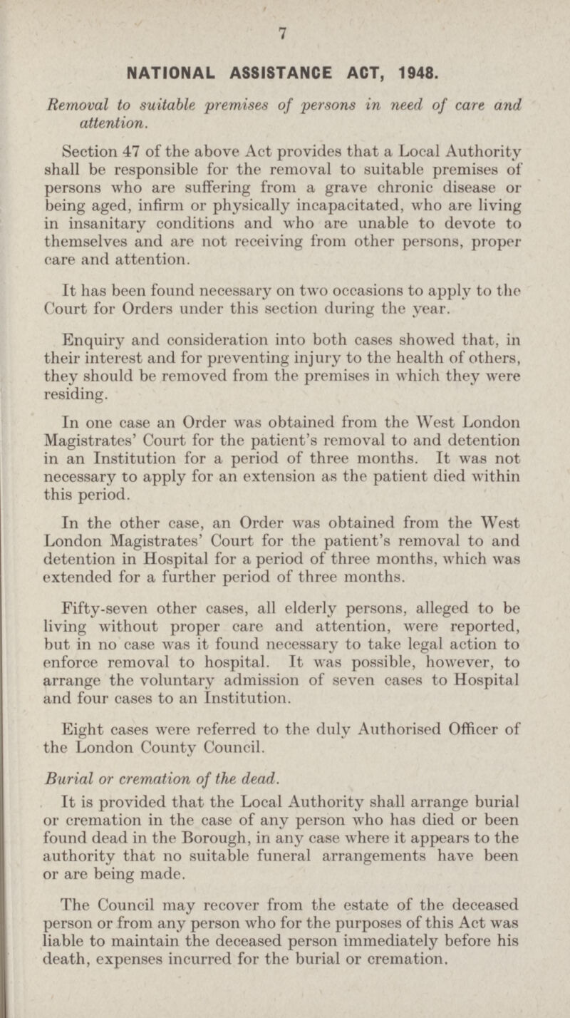 7 NATIONAL ASSISTANCE ACT, 1948. Removal to suitable premises of persons in need of care and attention. Section 47 of the above Act provides that a Local Authority shall be responsible for the removal to suitable premises of persons who are suffering from a grave chronic disease or being aged, infirm or physically incapacitated, who are living in insanitary conditions and who are unable to devote to themselves and are not receiving from other persons, proper care and attention. It has been found necessary on two occasions to apply to the Court for Orders under this section during the year. Enquiry and consideration into both cases showed that, in their interest and for preventing injury to the health of others, they should be removed from the premises in which they were residing. In one case an Order was obtained from the West London Magistrates' Court for the patient's removal to and detention in an Institution for a period of three months. It was not necessary to apply for an extension as the patient died within this period. In the other case, an Order was obtained from the West London Magistrates' Court for the patient's removal to and detention in Hospital for a period of three months, which was extended for a further period of three months. Fifty-seven other cases, all elderly persons, alleged to be living without proper care and attention, were reported, but in no case was it found necessary to take legal action to enforce removal to hospital. It was possible, however, to arrange the voluntary admission of seven cases to Hospital and four cases to an Institution. Eight cases were referred to the duly Authorised Officer of the London County Council. Burial or cremation of the dead. It is provided that the Local Authority shall arrange burial or cremation in the case of any person who has died or been found dead in the Borough, in any case where it appears to the authority that no suitable funeral arrangements have been or are being made. The Council may recover from the estate of the deceased person or from any person who for the purposes of this Act was liable to maintain the deceased person immediately before his death, expenses incurred for the burial or cremation.