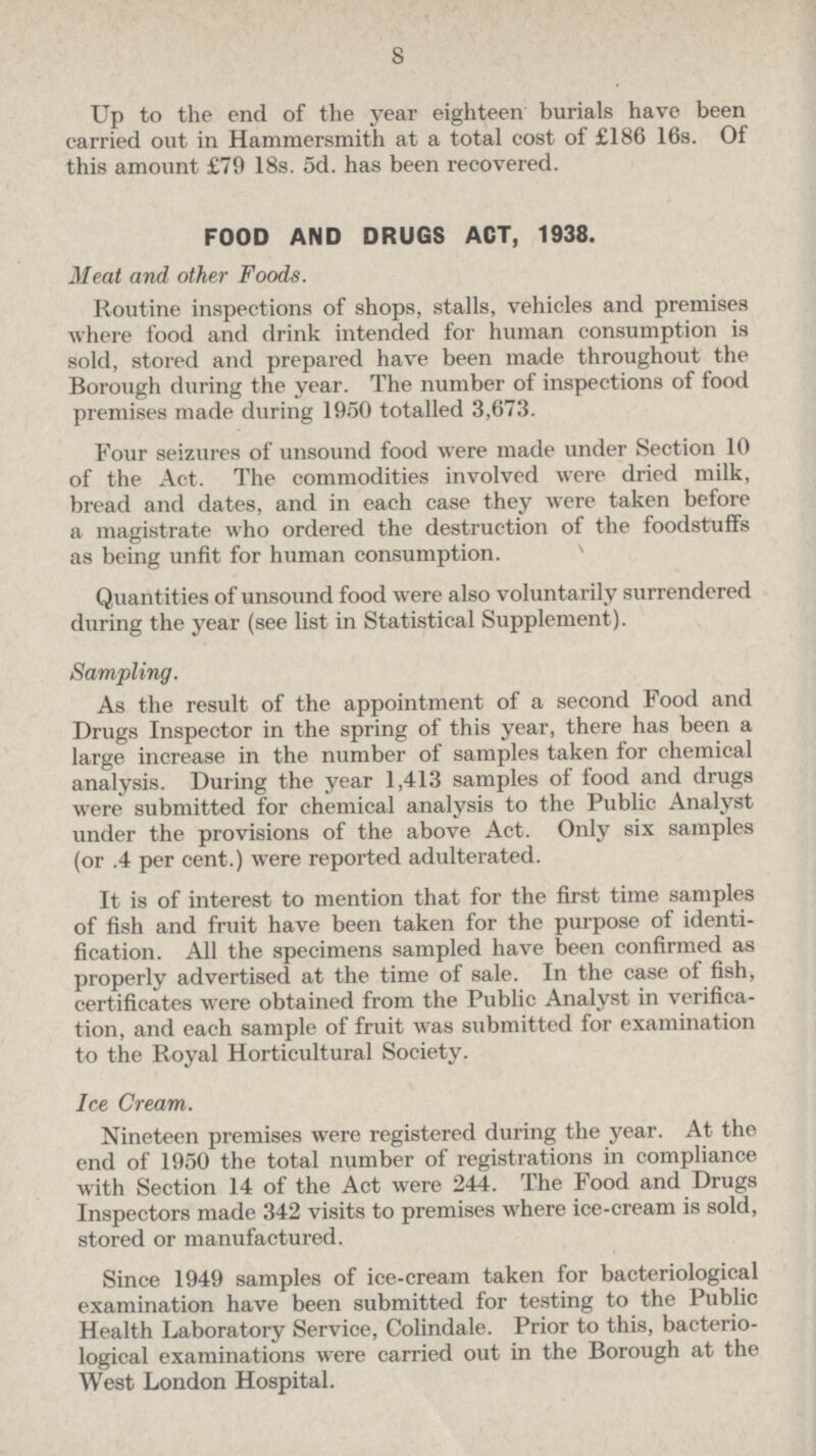 8 Up to the end of the year eighteen burials have been carried out in Hammersmith at a total cost of £186 16s. Of this amount £79 18s. 5d. has been recovered. FOOD AND DRUGS ACT, 1938. Meat and other Foods. Routine inspections of shops, stalls, vehicles and premises where food and drink intended for human consumption is sold, stored and prepared have been made throughout the Borough during the year. The number of inspections of food premises made during 1950 totalled 3,673. Four seizures of unsound food were made under Section 10 of the Act. The commodities involved were dried milk, bread and dates, and in each case they were taken before a magistrate who ordered the destruction of the foodstuffs as being unfit for human consumption. Quant ities of unsound food were also voluntarily surrendered during the year (see list in Statistical Supplement). Sampling. As the result of the appointment of a second Food and Drugs Inspector in the spring of this year, there has been a large increase in the number of samples taken for chemical analysis. During the year 1,413 samples of food and drugs were submitted for chemical analysis to the Public Analyst under the provisions of the above Act. Only six samples (or .4 per cent.) were reported adulterated. It is of interest to mention that for the first time samples of fish and fruit have been taken for the purpose of identification. All the specimens sampled have been confirmed as properly advertised at the time of sale. In the case of fish, certificates were obtained from the Public Analyst in verification, and each sample of fruit was submitted for examination to the Royal Horticultural Society. Ice Cream. Nineteen premises were registered during the year. At the end of 1950 the total number of registrations in compliance with Section 14 of the Act were 244. The Food and Drugs Inspectors made 342 visits to premises where ice-cream is sold, stored or manufactured. Since 1949 samples of ice-cream taken for bacteriological examination have been submitted for testing to the Public Health Laboratory Service, Colindale. Prior to this, bacteriological examinations were carried out in the Borough at the West London Hospital.