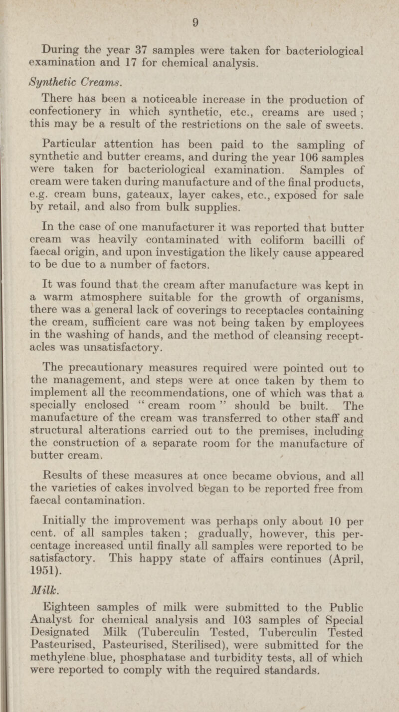 9 During the year 37 samples were taken for bacteriological examination and 17 for chemical analysis. Synthetic Creams. There has been a noticeable increase in the production of confectionery in which synthetic, etc., creams are used; this may be a result of the restrictions on the sale of sweets. Particular attention has been paid to the sampling of synthetic and butter creams, and during the year 106 samples were taken for bacteriological examination. Samples of cream were taken during manufacture and of the final products, e.g. cream buns, gateaux, layer cakes, etc., exposed for sale by retail, and also from bulk supplies. In the case of one manufacturer it was reported that butter cream was heavily contaminated with coliform bacilli of faecal origin, and upon investigation the likely cause appeared to be due to a number of factors. It was found that the cream after manufacture was kept in a warm atmosphere suitable for the growth of organisms, there was a general lack of coverings to receptacles containing the cream, sufficient care was not being taken by employees in the washing of hands, and the method of cleansing recept acles was unsatisfactory. The precautionary measures required were pointed out to the management, and steps were at once taken by them to implement all the recommendations, one of which was that a specially enclosed  cream room should be built. The manufacture of the cream was transferred to other staff and structural alterations carried out to the premises, including the construction of a separate room for the manufacture of butter cream. Results of these measures at once became obvious, and all the varieties of cakes involved began to be reported free from faecal contamination. Initially the improvement was perhaps only about 10 per cent, of all samples taken ; gradually, however, this percentage increased until finally all samples were reported to be satisfactory. This happy state of affairs continues (April, 1951). Milk. Eighteen samples of milk were submitted to the Public Analyst for chemical analysis and 103 samples of Special Designated Milk (Tuberculin Tested, Tuberculin Tested Pasteurised, Pasteurised, Sterilised), were submitted for the methylene blue, phosphatase and turbidity tests, all of which were reported to comply with the required standards.