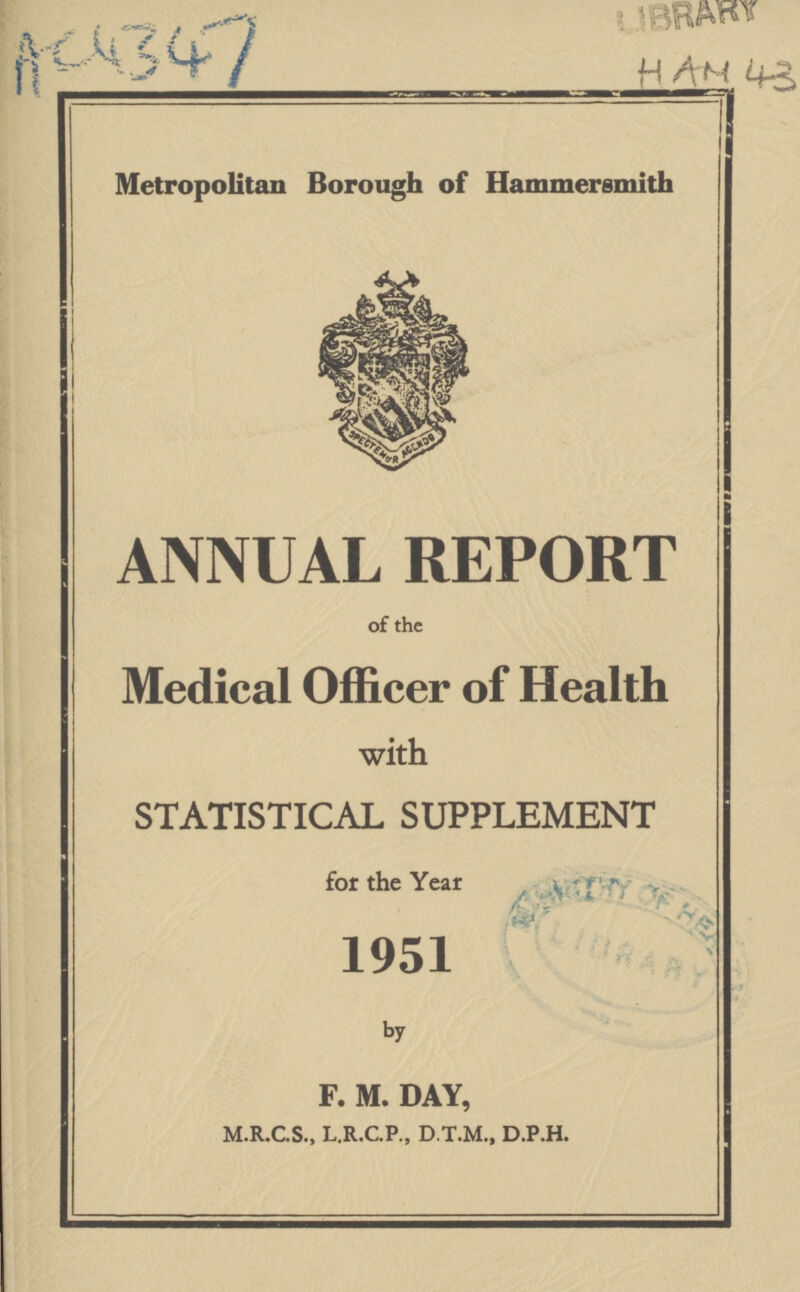 AC4347 LIBRARY HAM 43 Metropolitan Borough of Hammersmith ft ANNUAL REPORT of the Medical Officer of Health with STATISTICAL SUPPLEMENT for the Year , 1951 by F. M. DAY, M.R.C.S., L.R.C.P., D.T.M., D.P.H.