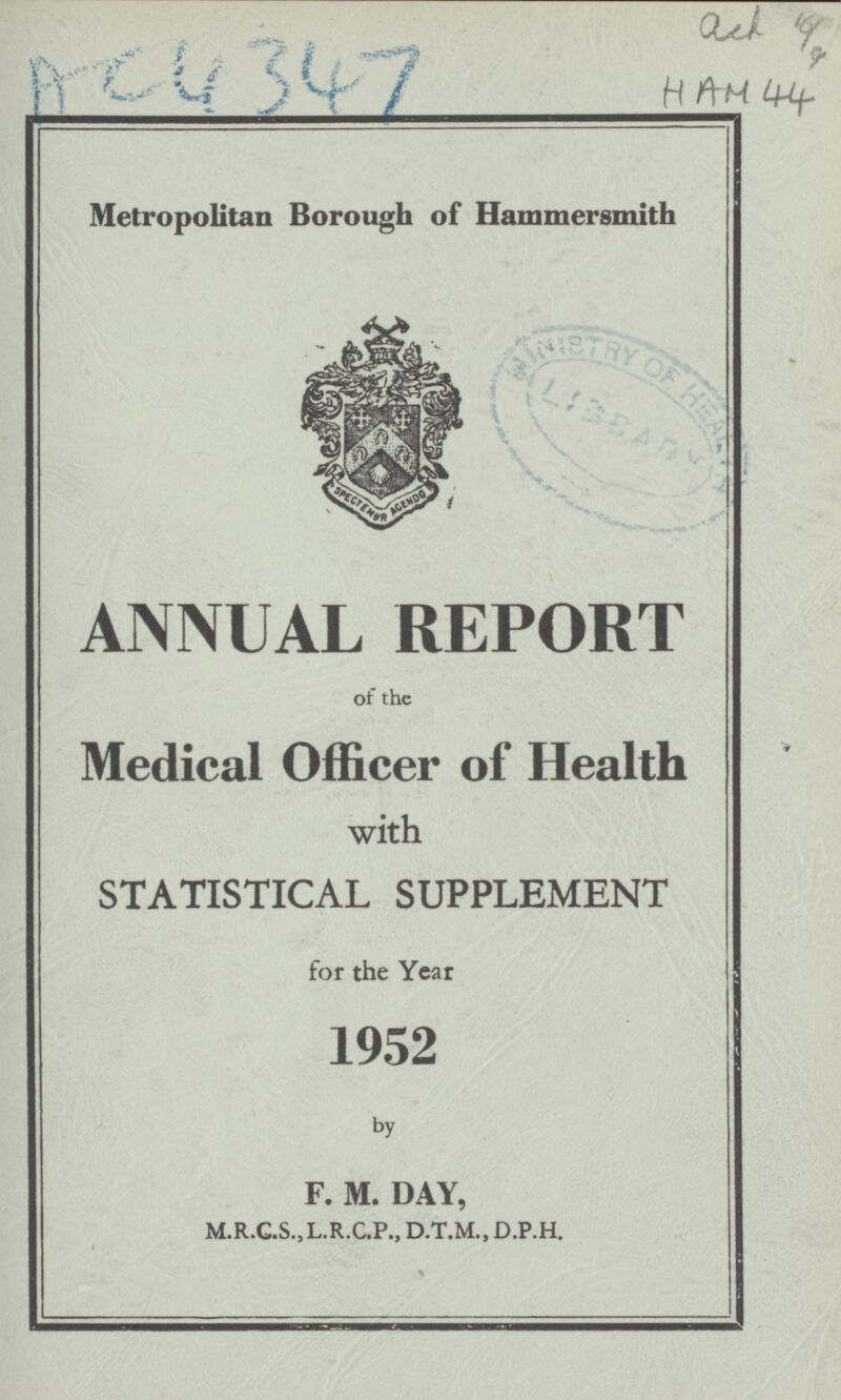 AC4347 ach 16/9 HAM 44 Metropolitan Borough of Hammersmith ANNUAL REPORT of the Medical Officer of Health with STATISTICAL SUPPLEMENT for the Year 1952 by F. M. DAY, M.R.C.S.,L.R.C.P., D.T.M., D.P.H. 4