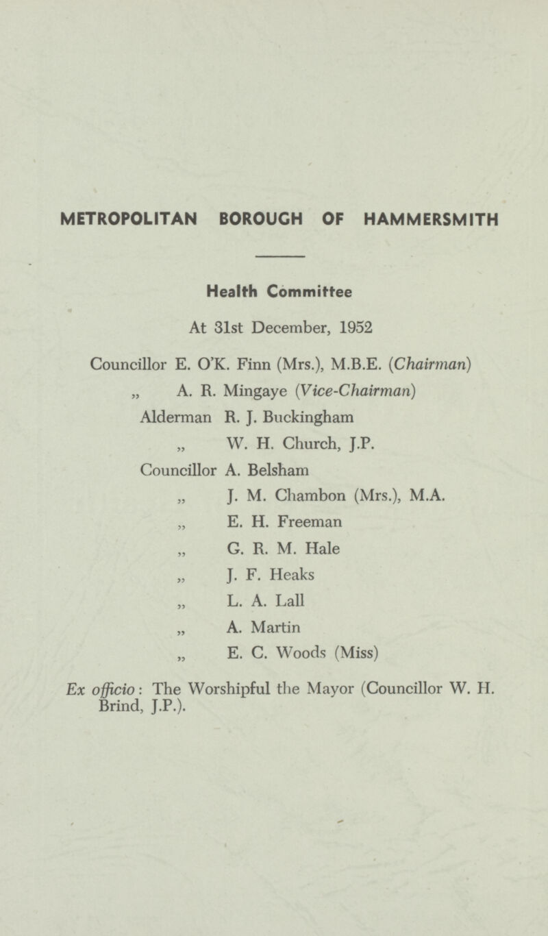 METROPOLITAN BOROUGH OF HAMMERSMITH Health Committee At 31st December, 1952 Councillor E. O'K. Finn (Mrs.), M.B.E. (Chairman) „ A. R. Mingaye (Vice-Chairman) Alderman R. J. Buckingham „ W. H. Church, J.P. Councillor A. Belsham „ J. M. Chambon (Mrs.), M.A. „ E. H. Freeman „ G. R. M. Hale „ J. F. Heaks „ L. A. Lall „ A. Martin „ E. C. Woods (Miss) Ex officio: The Worshipful the Mayor (Councillor W. H. Brind, J.P.).