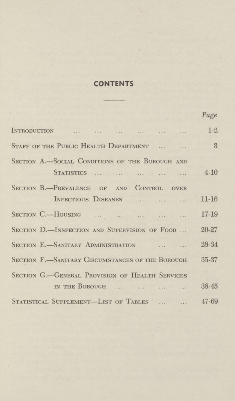 CONTENTS Page Introduction ... ... ... ... ... ... 1-2 Staff of the Public Health Department 3 Section A.—Social Conditions of the Borough and Statistics ... ... ... 4-10 Section B.—Prevalence of and Control over Infectious Diseases ... ... ... 11-16 Section C.—Housing ... ... ... ... ... 17-19 Section D.—Inspection and Supervision of Food ... 20-27 Section E.—Sanitary Administration ... ... 28-34 Section F.—Sanitary Circumstances of the Borough 35-37 Section G.—General Provision of Health Services in the Borough 38-45 Statistical Supplement—List of Tables ... ... 47-69