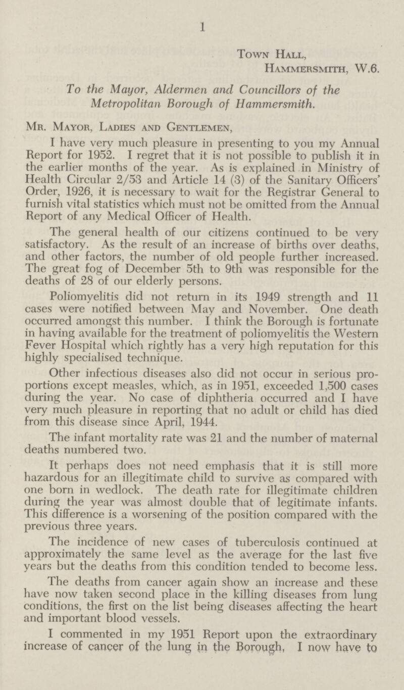 1 Town Hall, Hammersmith, W.6. To the Mayor, Aldermen and Councillors of the Metropolitan Borough of Hammersmith. Mr. Mayor, Ladies and Gentlemen, I have very much pleasure in presenting to you my Annual Report for 1952. I regret that it is not possible to publish it in the earlier months of the year. As is explained in Ministry of Health Circular 2/53 and Article 14 (3) of the Sanitary Officers' Order, 1926, it is necessary to wait for the Registrar General to furnish vital statistics which must not be omitted from the Annual Report of any Medical Officer of Health. The general health of our citizens continued to be very satisfactory. As the result of an increase of births over deaths, and other factors, the number of old people further increased. The great fog of December 5th to 9th was responsible for the deaths of 28 of our elderly persons. Poliomyelitis did not return in its 1949 strength and 11 cases were notified between May and November. One death occurred amongst this number. I think the Borough is fortunate in having available for the treatment of poliomyelitis the Western Fever Hospital which rightly has a very high reputation for this highly specialised technique. Other infectious diseases also did not occur in serious pro portions except measles, which, as in 1951, exceeded 1,500 cases during the year. No case of diphtheria occurred and I have very much pleasure in reporting that no adult or child has died from this disease since April, 1944. The infant mortality rate was 21 and the number of maternal deaths numbered two. It perhaps does not need emphasis that it is still more hazardous for an illegitimate child to survive as compared with one born in wedlock. The death rate for illegitimate children during the year was almost double that of legitimate infants. This difference is a worsening of the position compared with the previous three years. The incidence of new cases of tuberculosis continued at approximately the same level as the average for the last five years but the deaths from this condition tended to become less. The deaths from cancer again show an increase and these have now taken second place in the killing diseases from lung conditions, the first on the list being diseases affecting the heart and important blood vessels. I commented in my 1951 Report upon the extraordinary increase of cancer of the lung in the Borough, I now have to