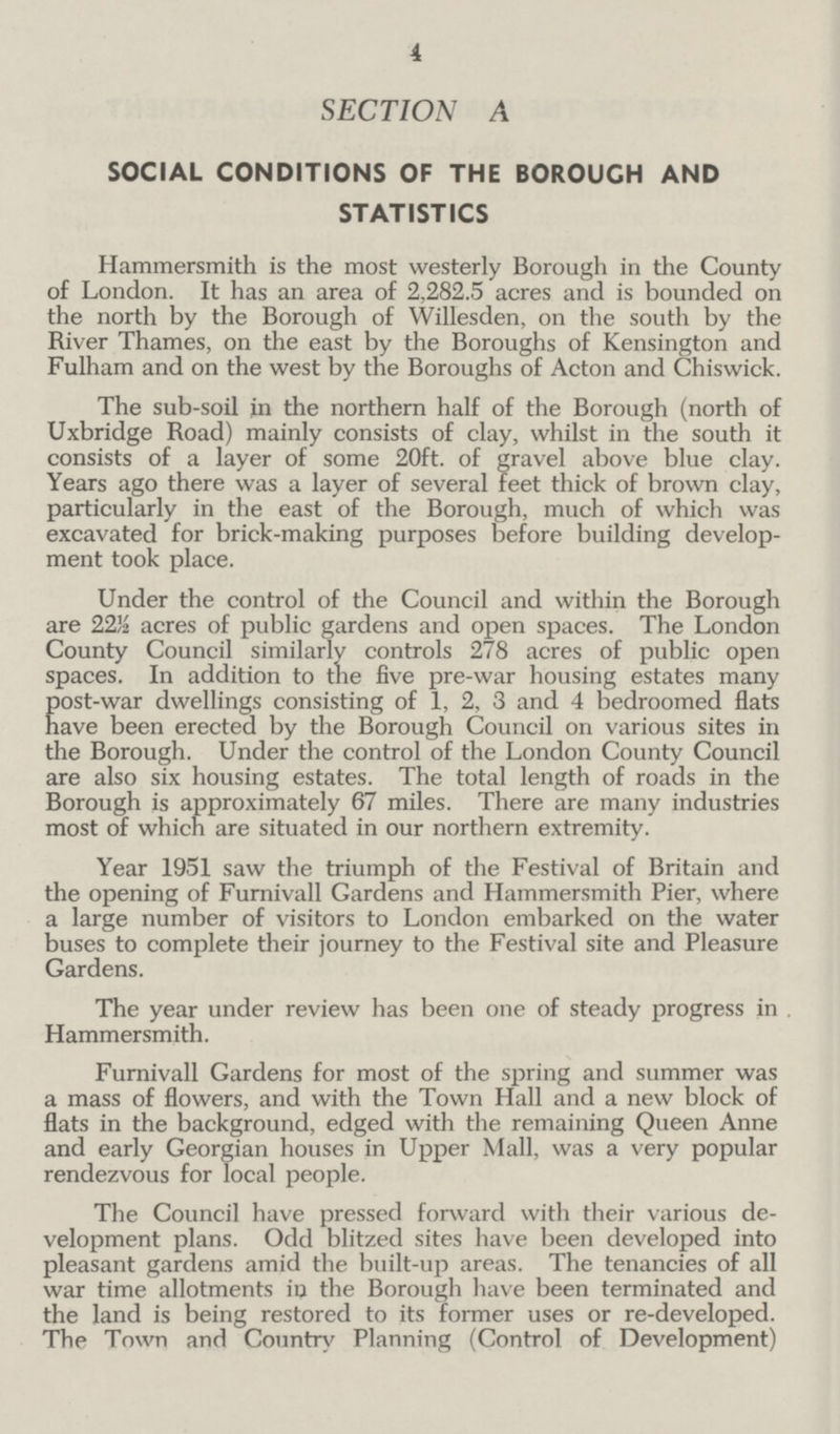 4 SECTION A SOCIAL CONDITIONS OF THE BOROUGH AND STATISTICS Hammersmith is the most westerly Borough in the County of London. It has an area of 2,282.5 acres and is bounded on the north by the Borough of Willesden, on the south by the River Thames, on the east by the Boroughs of Kensington and Fulham and on the west by the Boroughs of Acton and Chiswick. The sub-soil in the northern half of the Borough (north of Uxbridge Road) mainly consists of clay, whilst in the south it consists of a layer of some 20ft. of gravel above blue clay. Years ago there was a layer of several feet thick of brown clay, particularly in the east of the Borough, much of which was excavated for brick-making purposes before building develop ment took place. Under the control of the Council and within the Borough are 22/2 acres of public gardens and open spaces. The London County Council similarly controls 278 acres of public open spaces. In addition to the five pre-war housing estates many Eost-war dwellings consisting of 1, 2, 3 and 4 bedroomed flats ave been erected by the Borough Council on various sites in the Borough. Under the control of the London County Council are also six housing estates. The total length of roads in the Borough is approximately 67 miles. There are many industries most of which are situated in our northern extremity. Year 1951 saw the triumph of the Festival of Britain and the opening of Furnivall Gardens and Hammersmith Pier, where a large number of visitors to London embarked on the water buses to complete their journey to the Festival site and Pleasure Gardens. The year under review has been one of steady progress in . Hammersmith. Furnivall Gardens for most of the spring and summer was a mass of flowers, and with the Town Hall and a new block of flats in the background, edged with the remaining Queen Anne and early Georgian houses in Upper Mall, was a very popular rendezvous for local people. The Council have pressed forward with their various de velopment plans. Odd blitzed sites have been developed into pleasant gardens amid the built-up areas. The tenancies of all war time allotments in the Borough have been terminated and the land is being restored to its former uses or re-developed. The Town and Country Planning (Control of Development)