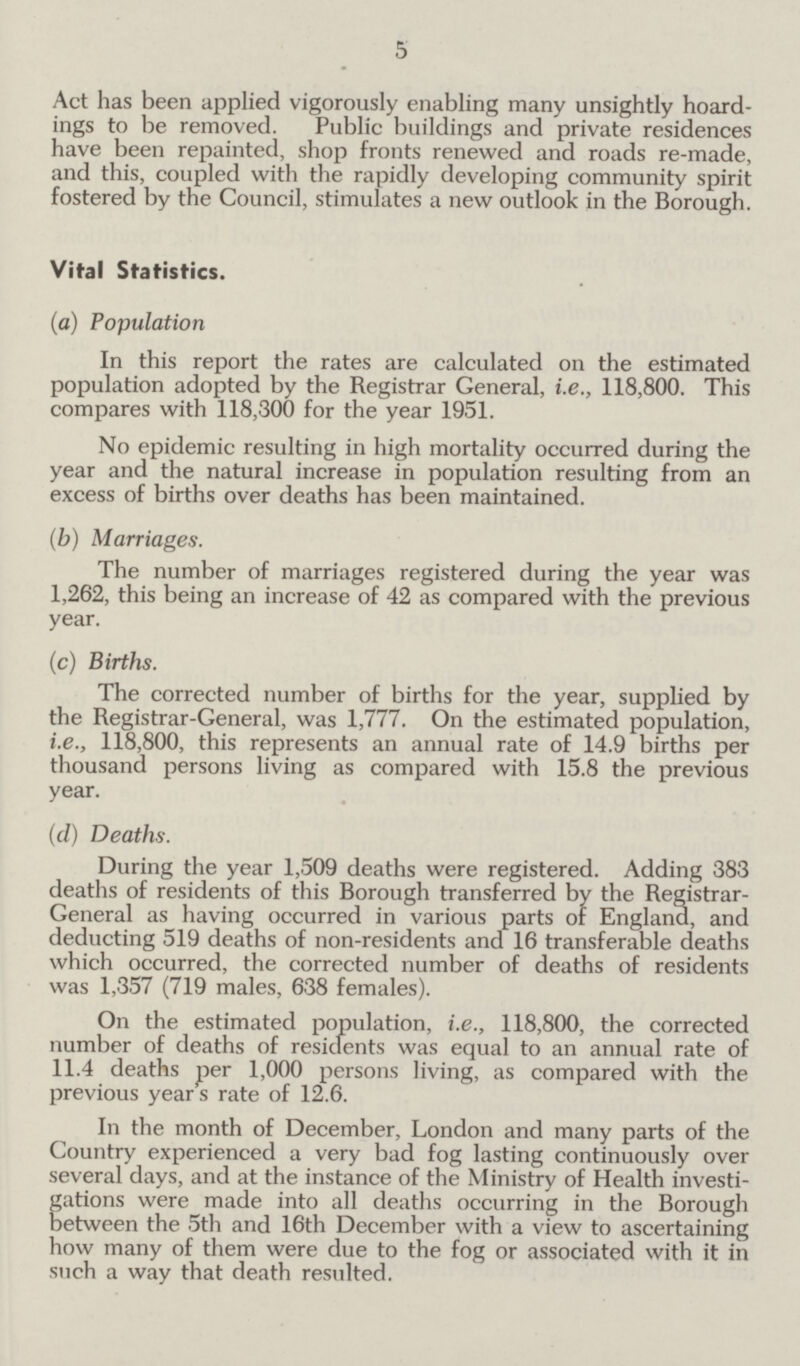 5 Act has been applied vigorously enabling many unsightly hoard ings to be removed. Public buildings and private residences have been repainted, shop fronts renewed and roads re-made, and this, coupled with the rapidly developing community spirit fostered by the Council, stimulates a new outlook in the Borough. Vital Statistics. (a) Population In this report the rates are calculated on the estimated population adopted by the Registrar General, i.e., 118,800. This compares with 118,300 for the year 1951. No epidemic resulting in high mortality occurred during the year and the natural increase in population resulting from an excess of births over deaths has been maintained. (b) Marriages. The number of marriages registered during the year was I,262, this being an increase of 42 as compared with the previous year. (c) Births. The corrected number of births for the year, supplied by the Registrar-General, was 1,777. On the estimated population, i.e., 118,800, this represents an annual rate of 14.9 births per thousand persons living as compared with 15.8 the previous year. (d) Deaths. During the year 1,509 deaths were registered. Adding 383 deaths of residents of this Borough transferred by the Registrar General as having occurred in various parts of England, and deducting 519 deaths of non-residents and 16 transferable deaths which occurred, the corrected number of deaths of residents was 1,357 (719 males, 638 females). On the estimated population, i.e., 118,800, the corrected number of deaths of residents was equal to an annual rate of II.4 deaths per 1,000 persons living, as compared with the previous years rate of 12.6. In the month of December, London and many parts of the Country experienced a very bad fog lasting continuously over several days, and at the instance of the Ministry of Health investi gations were made into all deaths occurring in the Borough between the 5th and 16th December with a view to ascertaining how many of them were due to the fog or associated with it in such a way that death resulted.