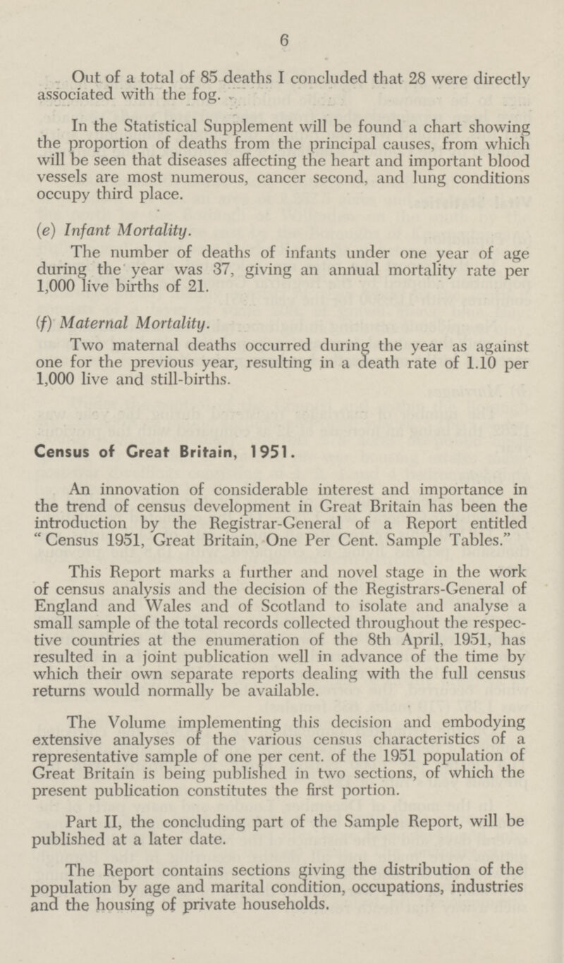 6 Out of a total of 85 deaths I concluded that 28 were directly associated with the fog. In the Statistical Supplement will be found a chart showing the proportion of deaths from the principal causes, from which will be seen that diseases affecting the heart and important blood vessels are most numerous, cancer second, and lung conditions occupy third place. (e) Infant Mortality. The number of deaths of infants under one year of age during the year was 37, giving an annual mortality rate per 1,000 live births of 21. (f) Maternal Mortality. Two maternal deaths occurred during the year as against one for the previous year, resulting in a death rate of 1.10 per 1,000 live and still-births. Census of Great Britain, 1951. An innovation of considerable interest and importance in the trend of census development in Great Britain has been the introduction by the Registrar-General of a Report entitled Census 1951, Great Britain, One Per Cent. Sample Tables. This Report marks a further and novel stage in the work of census analysis and the decision of the Registrars-General of England and Wales and of Scotland to isolate and analyse a small sample of the total records collected throughout the respec tive countries at the enumeration of the 8th April, 1951, has resulted in a joint publication well in advance of the time by which their own separate reports dealing with the full census returns would normally be available. The Volume implementing this decision and embodying extensive analyses of the various census characteristics of a representative sample of one per cent, of the 1951 population of Great Britain is being published in two sections, of which the present publication constitutes the first portion. Part II, the concluding part of the Sample Report, will be published at a later date. The Report contains sections giving the distribution of the population by age and marital condition, occupations, industries and the housing of private households.