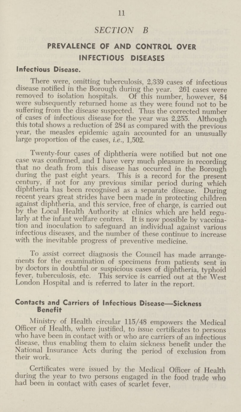 11 SECTION B PREVALENCE OF AND CONTROL OVER INFECTIOUS DISEASES Infectious Disease. There were, omitting tuberculosis, 2,339 cases of infectious disease notified in the Borough during the year. 261 cases were removed to isolation hospitals. Of this number, however, 84 were subsequently returned home as they were found not to be suffering from the disease suspected. Thus the corrected number of cases of infectious disease for the year was 2,255. Although this total shows a reduction of 284 as compared with the previous year, the measles epidemic again accounted for an unusually large proportion of the cases, i.e., 1,502. Twenty-four cases of diphtheria were notified but not one case was confirmed, and I have very much pleasure in recording that no death from this disease has occurred in the Borough during the past eight years. This is a record for the present century, if not for any previous similar period during which diphtheria has been recognised as a separate disease. During recent years great strides have been made in protecting children against diphtheria, and this service, free of charge, is carried out by the Local Health Authority at clinics which are held regu larly at the infant welfare centres. It is now possible by vaccina tion and inoculation to safeguard an individual against various infectious diseases, and the number of these continue to increase with the inevitable progress of preventive medicine. To assist correct diagnosis the Council has made arrange ments for the examination of specimens from patients sent in by doctors in doubtful or suspicious cases of diphtheria, typhoid fever, tuberculosis, etc. This service is carried out at the West London Hospital and is referred to later in the report. Contacts and Carriers of Infectious Disease—Sickness Benefit Ministry of Health circular 115/48 empowers the Medical Officer of Health, where justified, to issue certificates to persons who have been in contact with or who are carriers of an infectious disease, thus enabling them to claim sickness benefit under the National Insurance Acts during the period of exclusion from their work. Certificates were issued by the Medical Officer of Health during the year to two persons engaged in the food trade who had been in contact with cases of scarlet fever,