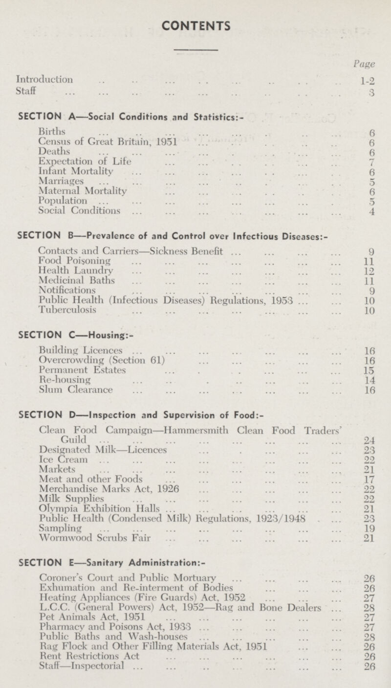 CONTENTS Page Introduction 1-2 Staff 3 SECTION A—Social Conditions and Statistics:- Births 6 Census of Great Britain, 1951 6 Deaths 6 Expectation of Life 7 Infant Mortality 6 Marriages 5 Maternal Mortality 6 Population 5 Social Conditions 4 SECTION B—Prevalence of and Control over Infectious Diseases:- Contacts and Carriers—Sickness Benefit 9 Food Poisoning 11 Health Laundry 12 Medicinal Baths 11 Notifications 9 Public Health (Infectious Diseases) Regulations, 1953 10 Tuberculosis 10 SECTION C—Housing:- Building Licences 16 Overcrowding (Section 61) 16 Permanent Estates 15 Re-housing 14 Slum Clearance 16 SECTION D—Inspection and Supervision of Food:- Clean Food Campaign-Hammersmith Clean Food Traders' Guild 24 Designated Milk-Licences 23 Ice Cream 22 Markets 21 Meat and other Foods 17 Merchandise Marks Act, 1926 22 Milk Supplies 22 Olympia Exhibition Halls 21 Public Health (Condensed Milk) Regulations, 1923/1948 23 Sampling 19 Wormwood Scrubs Fair 21 SECTION E—Sanitary Administration:- Coroner's Court and Public Mortuary 26 Exhumation and Re-interment of Bodies 26 Heating Appliances (Fire Guards) Act, 1952 27 L.C.C. (General Powers) Act, 1952—Rag and Bone Dealers 28 Pet Animals Act, 1951 27 Pharmacy and Poisons Act, 1933 27 Public Baths and Wash-houses 28 Rag Flock and Other Filling Materials Act, 1951 26 Rent Restrictions Act 26 Staff-Inspectorial 26