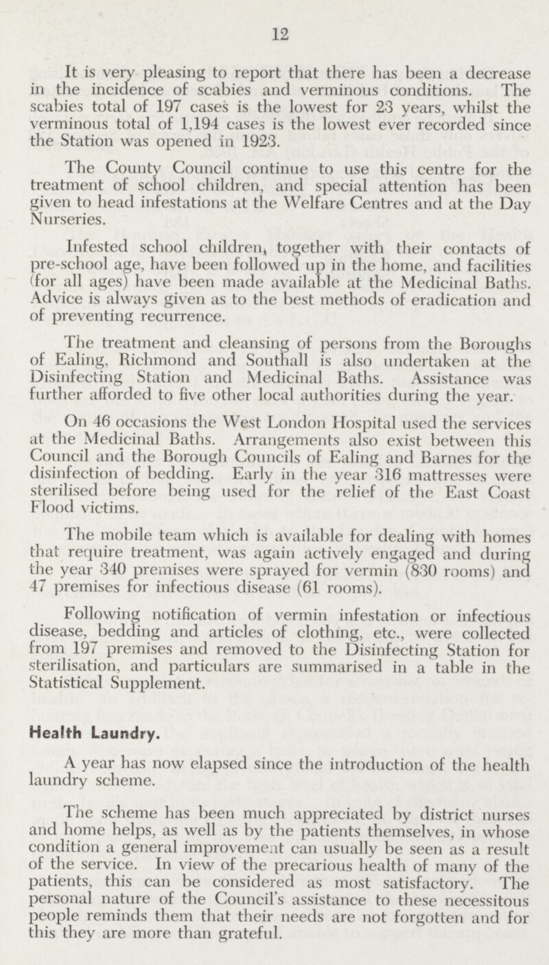 12 It is very pleasing to report that there has been a decrease in the incidence of scabies and verminous conditions. The scabies total of 197 cases is the lowest for 23 years, whilst the verminous total of 1,194 cases is the lowest ever recorded since the Station was opened in 1923. The County Council continue to use this centre for the treatment of school children, and special attention has been given to head infestations at the Welfare Centres and at the Day Nurseries. Infested school children, together with their contacts of pre-school age, have been followed up in the home, and facilities (for all ages) have been made available at the Medicinal Baths. Advice is always given as to the best methods of eradication and of preventing recurrence. The treatment and cleansing of persons from the Boroughs of Ealing, Richmond and Southall is also undertaken at the Disinfecting Station and Medicinal Baths. Assistance was further afforded to five other local authorities during the year. On 46 occasions the West London Hospital used the services at the Medicinal Baths. Arrangements also exist between this Council and the Borough Councils of Ealing and Barnes for the disinfection of bedding. Early in the year 316 mattresses were sterilised before being used for the relief of the East Coast Flood victims. The mobile team which is available for dealing with homes that require treatment, was again actively engaged and during the year 340 premises were sprayed for vermin (830 rooms) and 47 premises for infectious disease (61 rooms). Following notification of vermin infestation or infectious disease, bedding and articles of clothing, etc., were collected from 197 premises and removed to the Disinfecting Station for sterilisation, and particulars are summarised in a table in the Statistical Supplement. Health Laundry. A year has now elapsed since the introduction of the health laundry scheme. The scheme has been much appreciated by district nurses and home helps, as well as by the patients themselves, in whose condition a general improvement can usually be seen as a result of the service. In view of the precarious health of many of the patients, this can be considered as most satisfactory. The personal nature of the Council's assistance to these necessitous people reminds them that their needs are not forgotten and for this they are more than grateful.