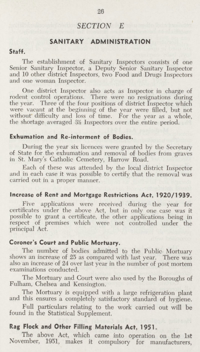 26 SECTION E SANITARY ADMINISTRATION Staff. The establishment of Sanitary Inspectors consists of one Senior Sanitary Inspector, a Deputy Senior Sanitary Inspector and 10 other district Inspectors, two Food and Drugs Inspectors and one woman Inspector. One district Inspector also acts as Inspector in charge of rodent control operations. There were no resignations during the year. Three of the four positions of district Inspector which were vacant at the beginning of the year were filled, but not without difficulty and loss or time. For the year as a whole, the shortage averaged 3½ Inspectors over the entire period. Exhumation and Re-interment of Bodies. During the year six licences were granted by the Secretary of State for the exhumation and removal of bodies from graves in St. Mary's Catholic Cemetery, Harrow Road. Each of these was attended by the local district Inspector and in each case it was possible to certify that the removal was carried out in a proper manner. Increase of Rent and Mortgage Restrictions Act, 1920/1939. Five applications were received during the year for certificates under the above Act, but in only one case was it possible to grant a certificate, the other applications being in respect of premises which were not controlled under the principal Act. Coroner's Court and Public Mortuary. The number of bodies admitted to the Public Mortuary shows an increase of 25 as compared with last year. There was also an increase of 24 over last year in the number of post mortem examinations conducted. The Mortuary and Court were also used by the Boroughs of Fulham, Chelsea and Kensington. The Mortuary is equipped with a large refrigeration plant and this ensures a completely satisfactory standard of hygiene. Full particulars relating to the work carried out will be found in the Statistical Supplement. Rag Flock and Other Filling Materials Act, 1951, The above Act, which came into operation on the 1st November, 1951, makes it compulsory for manufacturers,