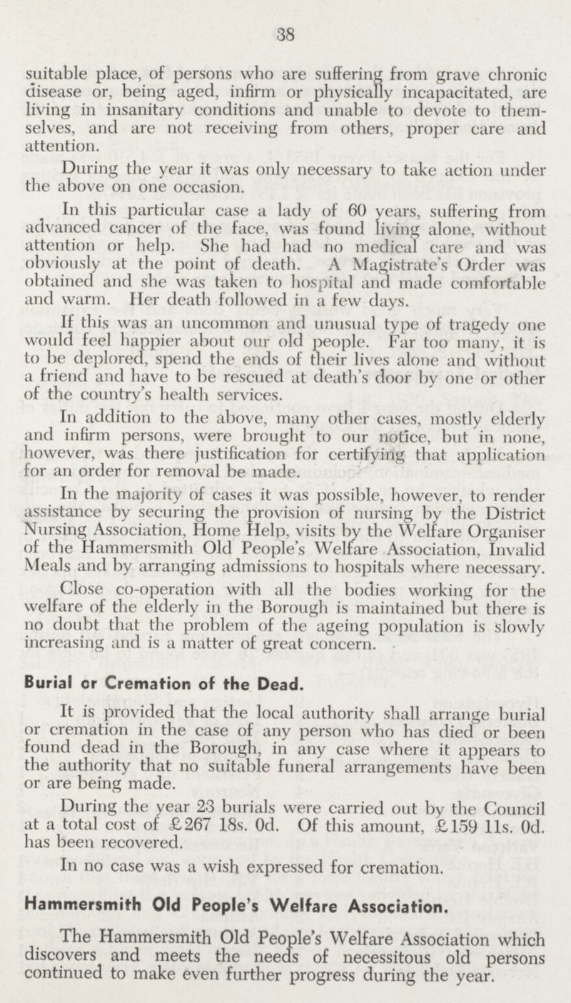 38 suitable place, of persons who are suffering from grave chronic disease or, being aged, infirm or physically incapacitated, are living in insanitary conditions and unable to devote to themselves, and are not receiving from others, proper care and attention. During the year it was only necessary to take action under the above on one occasion. In this particular case a lady of 60 years, suffering from advanced cancer of the face, was found living alone, without attention or help. She had had no medical care and was obviously at the point of death. A Magistrate's Order was obtained and she was taken to hospital and made comfortable and warm. Her death followed in a few days. If this was an uncommon and unusual type of tragedy one would feel happier about our old people. Far too many, it is to be deplored, spend the ends of their lives alone and without a friend and have to be rescued at death's door by one or other of the country's health services. In addition to the above, many other cases, mostly elderly and infirm persons, were brought to our notice, but in none, however, was there justification for certifying that application for an order for removal be made. In the majority of cases it was possible, however, to render assistance by securing the provision of nursing by the District Nursing Association, Home Help, visits by the Welfare Organiser of the Hammersmith Old People's Welfare Association, Invalid Meals and by arranging admissions to hospitals where necessary. Close co-operation with all the bodies working for the welfare of the elderly in the Borough is maintained but there is no doubt that the problem of the ageing population is slowly increasing and is a matter of great concern. Burial or Cremation of the Dead. It is provided that the local authority shall arrange burial or cremation in the case of any person who has died or been found dead in the Borough, in any case where it appears to the authority that no suitable funeral arrangements have been or are being made. During the year 23 burials were carried out by the Council at a total cost of £267 18s. Od. Of this amount, £159 11s. Od. has been recovered. In no case was a wish expressed for cremation. Hammersmith Old People's Welfare Association. The Hammersmith Old People's Welfare Association which discovers and meets the needs of necessitous old persons continued to make even further progress during the year.