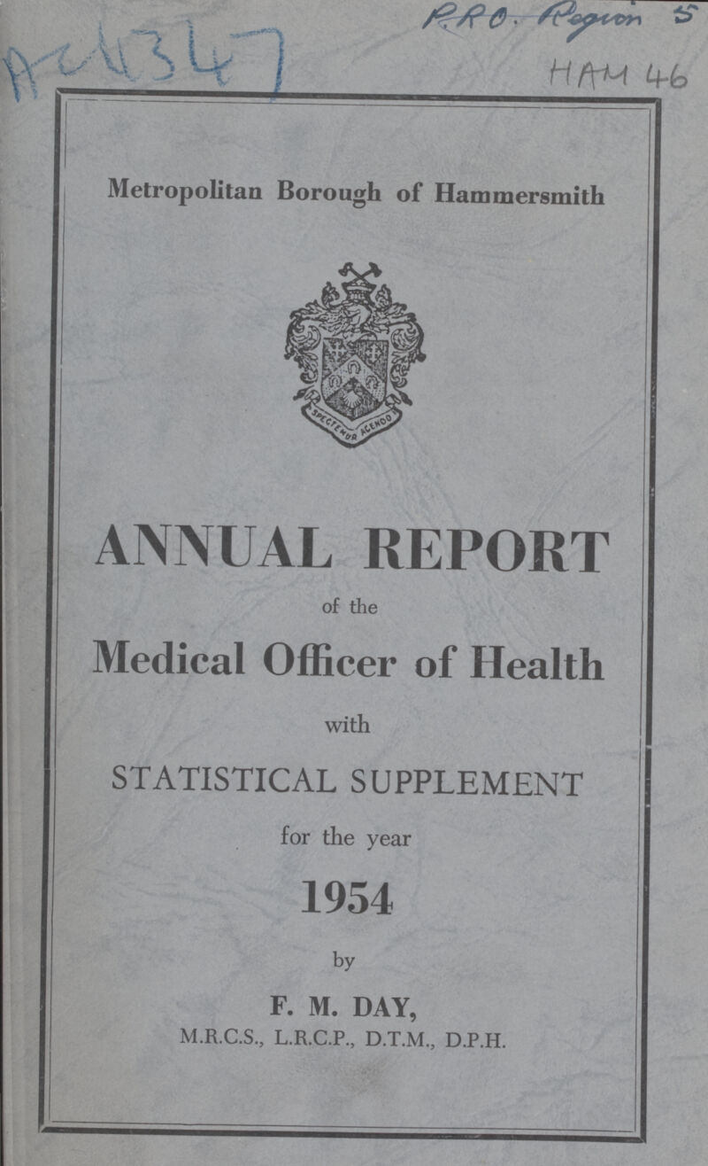 PRO. Region 5 AC 4347 HAM 46 Metropolitan Borough of Hammersmith ANNUAL REPORT of the Medical Officer of Health with STATISTICAL SUPPLEMENT for the year 1954 by F. M. DAY, M.R.C.S., L.R.C.P., D.T.M., D.P.H.