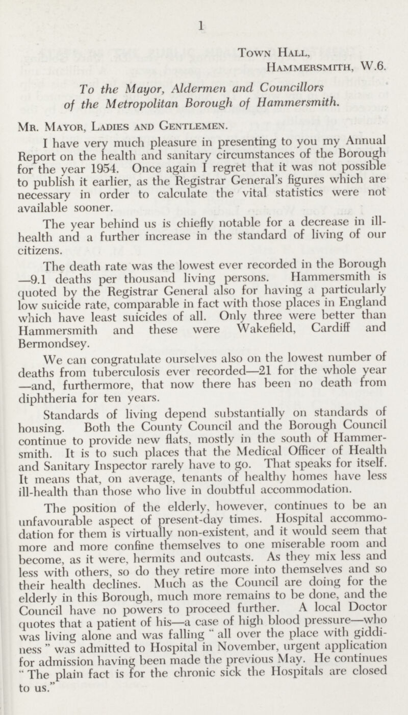 1 Town Hall, Hammersmith, W.6. To the Mayor, Aldermen and Councillors of the Metropolitan Borough of Hammersmith. Mr. Mayor, Ladies and Gentlemen. I have very much pleasure in presenting to you my Annual Report on the health and sanitary circumstances of the Borough for the year 1954. Once again I regret that it was not possible to publish it earlier, as the Registrar General's figures which are necessary in order to calculate the vital statistics were not available sooner. The year behind us is chiefly notable for a decrease in ill health and a further increase in the standard of living of our citizens. The death rate was the lowest ever recorded in the Borough —9.1 deaths per thousand living persons. Hammersmith is quoted by the Registrar General also for having a particularly low suicide rate, comparable in fact with those places in England which have least suicides of all. Only three were better than Hammersmith and these were Wakefield, Cardiff and Bermondsey. We can congratulate ourselves also on the lowest number of deaths from tuberculosis ever recorded—21 for the whole year —and, furthermore, that now there has been no death from diphtheria for ten years. Standards of living depend substantially on standards of housing. Both the County Council and the Borough Council continue to provide new flats, mostly in the south of Hammer smith. It is to such places that the Medical Officer of Health and Sanitary Inspector rarely have to go. That speaks for itself. It means that, on average, tenants of healthy homes have less ill-health than those who live in doubtful accommodation. The position of the elderly, however, continues to be an unfavourable aspect of present-day times. Hospital accommo dation for them is virtually non-existent, and it would seem that more and more confine themselves to one miserable room and become, as it were, hermits and outcasts. As they mix less and less with others, so do they retire more into themselves and so their health declines. Much as the Council are doing for the elderly in this Borough, much more remains to be done, and the Council have no powers to proceed further. A local Doctor quotes that a patient of his—a case of high blood pressure—who was living alone and was falling all over the place with giddi ness was admitted to Hospital in November, urgent application for admission having been made the previous May. He continues The plain fact is for the chronic sick the Hospitals are closed to us.