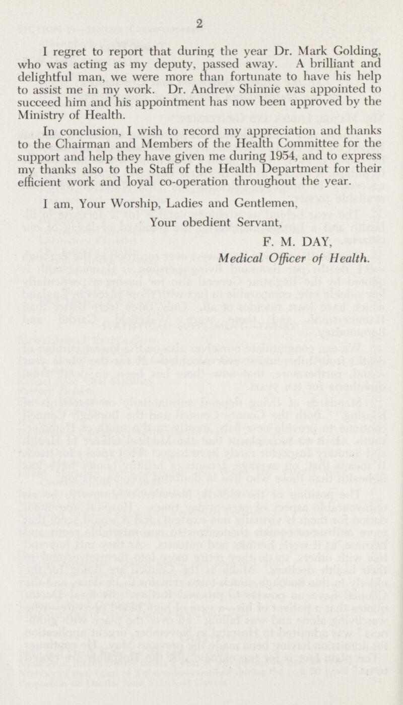 2 I regret to report that during the year Dr. Mark Golding, who was acting as my deputy, passed away. A brilliant and delightful man, we were more than fortunate to have his help to assist me in my work. Dr. Andrew Shinnie was appointed to succeed him and his appointment has now been approved by the Ministry of Health. In conclusion, I wish to record my appreciation and thanks to the Chairman and Members of the Health Committee for the support and help they have given me during 1954, and to express my thanks also to the Staff of the Health Department for their efficient work and loyal co-operation throughout the year. I am, Your Worship, Ladies and Gentlemen, Your obedient Servant, F. M. DAY, Medical Officer of Health.