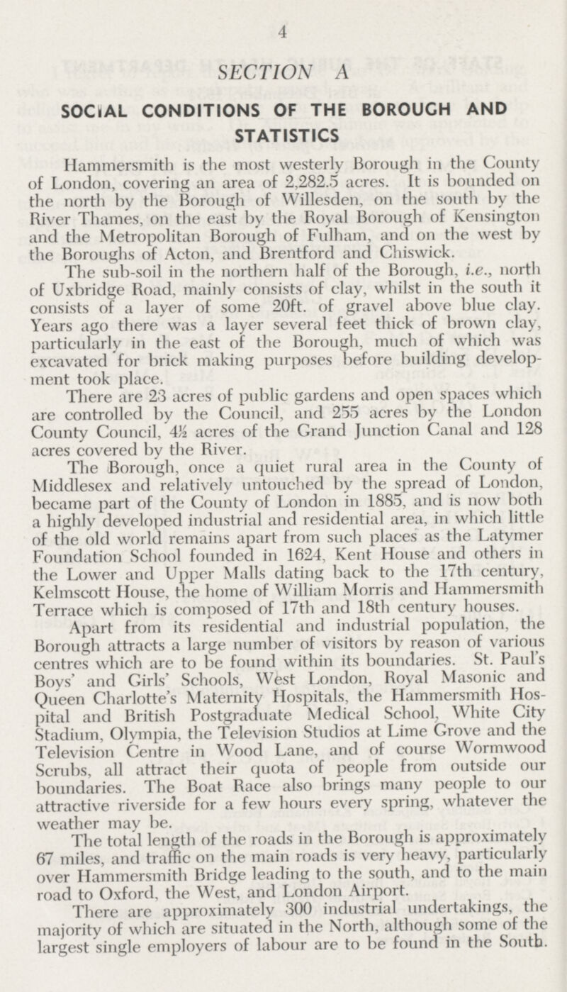 4 SECTION A SOCIAL CONDITIONS OF THE BOROUGH AND STATISTICS Hammersmith is the most westerly Borough in the County of London, covering an area of 2,282.5 acres. It is bounded on the north by the Borough of Willesden, on the south by the River Thames, on the east by the Royal Borough of Kensington and the Metropolitan Borough of Fulham, and on the west by the Boroughs of Acton, and Brentford and Chiswick. The sub-soil in the northern half of the Borough, i.e., north of Uxbridge Road, mainly consists of clay, whilst in the south it consists of a layer of some 20ft. of gravel above blue clay. Years ago there was a layer several feet thick of brown clay, particularly in the east of the Borough, much of which was excavated for brick making purposes before building develop ment took place. There are 23 acres of public gardens and open spaces which are controlled by the Council, and 255 acres by the London County Council, 4½ acres of the Grand Junction Canal and 128 acres covered by the River. The Borough, once a quiet rural area in the County of Middlesex and relatively untouched by the spread of London, became part of the County of London in 1885, and is now both a highly developed industrial and residential area, in which little of the old world remains apart from such places as the Latymer Foundation School founded in 1624, Kent House and others in the Lower and Upper Malls dating back to the 17th century, Kelmscott House, the home of William Morris and Hammersmith Terrace which is composed of 17th and 18th century houses. Apart from its residential and industrial population, the Borough attracts a large number of visitors by reason of various centres which are to be found within its boundaries. St. Paul's Boys' and Girls' Schools, West London, Royal Masonic and Queen Charlotte's Maternity Hospitals, the Hammersmith Hos pital and British Postgraduate Medical School, White City Stadium, Olympia, the Television Studios at Lime Grove and the Television Centre in Wood Lane, and of course Wormwood Scrubs, all attract their quota of people from outside our boundaries. The Boat Race also brings many people to our attractive riverside for a few hours every spring, whatever the weather may be. The total length of the roads in the Borough is approximately 67 miles, and traffic on the main roads is very heavy, particularly over Hammersmith Bridge leading to the south, and to the main road to Oxford, the West, and London Airport. There are approximately 300 industrial undertakings, the majority of which are situated in the North, although some of the largest single employers of labour are to be found in the South.
