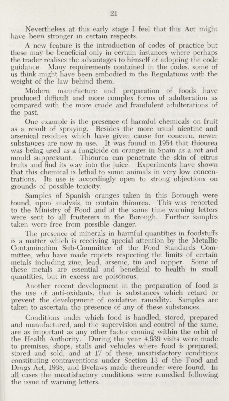 21 Nevertheless at this early stage I feel that this Act might have been stronger in certain respects. A new feature is the introduction of codes of practice but these may be beneficial only in certain instances where perhaps the trader realises the advantages to himself of adopting the code guidance. Many requirements contained in the codes, some of us think might have been embodied in the Regulations with the weight of the law behind them. Modern manufacture and preparation of foods have produced difficult and more complex forms of adulteration as compared with the more crude and fraudulent adulterations of the past. One example is the presence of harmful chemicals on fruit as a result of spraying. Besides the more usual nicotine and arsenical residues which have given cause for concern, newer substances are now in use. It was found in 1954 that thiourea was being used as a fungicide on oranges in Spain as a rot and mould suppressant. Thiourea can penetrate the skin of citrus fruits and find its way into the juice. Experiments have shown that this chemical is lethal to some animals in very low concen trations. Its use is accordingly open to strong objections on grounds of possible toxicity. Samples of Spanish oranges taken in this Borough were found, upon analysis, to contain thiourea. This was reported to the Ministry of Food and at the same time warning letters were sent to all fruiterers in the Borough. Further samples taken were free from possible danger. The presence of minerals in harmful quantities in foodstuffs is a matter which is receiving special attention by the Metallic Contamination Sub-Committee of the Food Standards Com mittee, who have made reports respecting the limits of certain metals including zinc, lead, arsenic, tin and copper. Some of these metals are essential and beneficial to health in small quantities, but in excess are poisonous. Another recent development in the preparation of food is the use of anti-oxidants, that is substances which retard or prevent the development of oxidative rancidity. Samples are taken to ascertain the presence of any of these substances. Conditions under which food is handled, stored, prepared and manufactured, and the supervision and control of the same, are as important as any other factor coming within the orbit of the Health Authority. During the year 4,939 visits were made to premises, shops, stalls and vehicles where food is prepared, stored and sold, and at 17 of these, unsatisfactory conditions constituting contraventions under Section 13 of the Food and Drugs Act, 1938, and Byelaws made thereunder were found. In all cases the unsatisfactory conditions were remedied following the issue of warning letters.