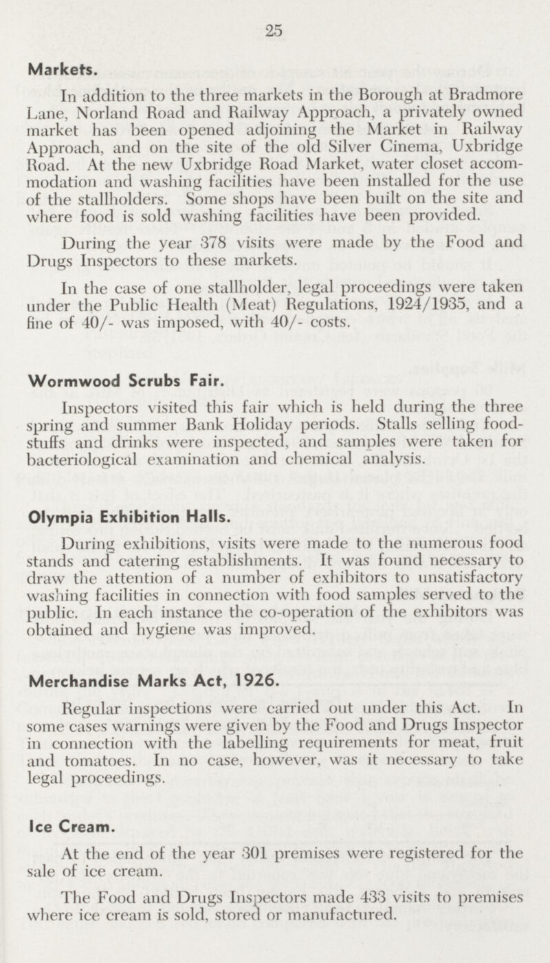 25 Markets. In addition to the three markets in the Borough at Bradmore Lane, Norland Road and Railway Approach, a privately owned market has been opened adjoining the Market in Railway Approach, and on the site of the old Silver Cinema, Uxbridge Road. At the new Uxbridge Road Market, water closet accom modation and washing facilities have been installed for the use of the stallholders. Some shops have been built on the site and where food is sold washing facilities have been provided. During the year 378 visits were made by the Food and Drugs Inspectors to these markets. In the case of one stallholder, legal proceedings were taken under the Public Health (Meat) Regulations, 1924/1935, and a fine of 40/- was imposed, with 40/- costs. Wormwood Scrubs Fair. Inspectors visited this fair which is held during the three spring and summer Bank Holiday periods. Stalls selling food stuffs and drinks were inspected, and samples were taken for bacteriological examination and chemical analysis. Olympia Exhibition Halls. During exhibitions, visits were made to the numerous food stands and catering establishments. It was found necessary to draw the attention of a number of exhibitors to unsatisfactory washing facilities in connection with food samples served to the public. In each instance the co-operation of the exhibitors was obtained and hygiene was improved. Merchandise Marks Act, 1926. Regular inspections were carried out under this Act. In some cases warnings were given by the Food and Drugs Inspector in connection with the labelling requirements for meat, fruit and tomatoes. In no case, however, was it necessary to take legal proceedings. Ice Cream. At the end of the year 301 premises were registered for the sale of ice cream. The Food and Drugs Inspectors made 433 visits to premises where ice cream is sold, stored or manufactured.