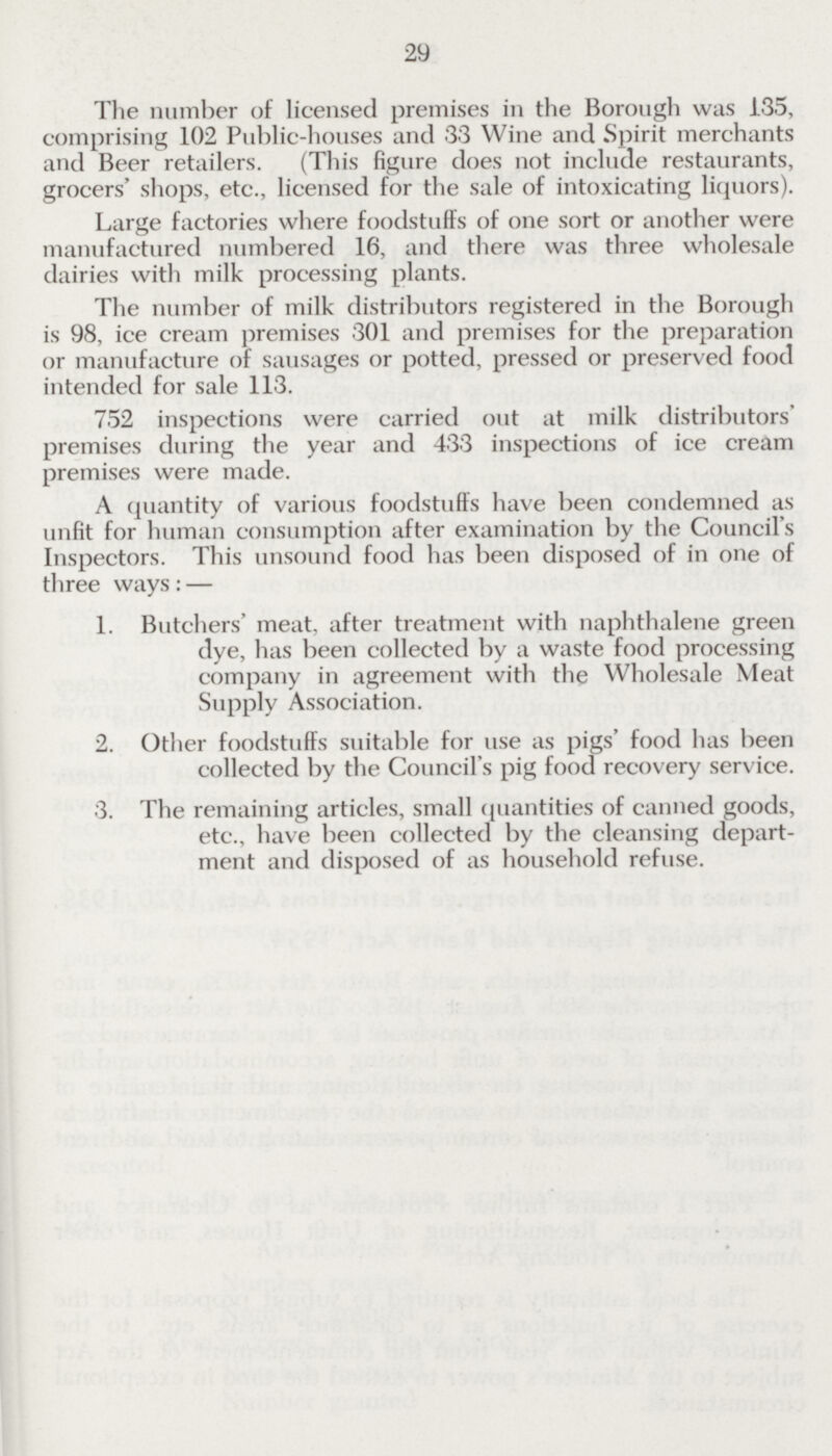 29 The number of licensed premises in the Borough was 135, comprising 102 Public-houses and 33 Wine and Spirit merchants and Beer retailers. (This figure does not include restaurants, grocers' shops, etc., licensed for the sale of intoxicating liquors). Large factories where foodstuffs of one sort or another were manufactured numbered 16, and there was three wholesale dairies with milk processing plants. The number of milk distributors registered in the Borough is 98, ice cream premises 301 and premises for the preparation or manufacture of sausages or potted, pressed or preserved food intended for sale 113. 752 inspections were carried out at milk distributors' premises during the year and 433 inspections of ice cream premises were made. A quantity of various foodstuffs have been condemned as unfit for human consumption after examination by the Council's Inspectors. This unsound food has been disposed of in one of three ways:— 1. Butchers' meat, after treatment with naphthalene green dye, has been collected by a waste food processing company in agreement with the Wholesale Meat Supply Association. 2. Other foodstuffs suitable for use as pigs' food has been collected by the Council's pig food recovery service. 3. The remaining articles, small quantities of canned goods, etc., have been collected by the cleansing depart ment and disposed of as household refuse.