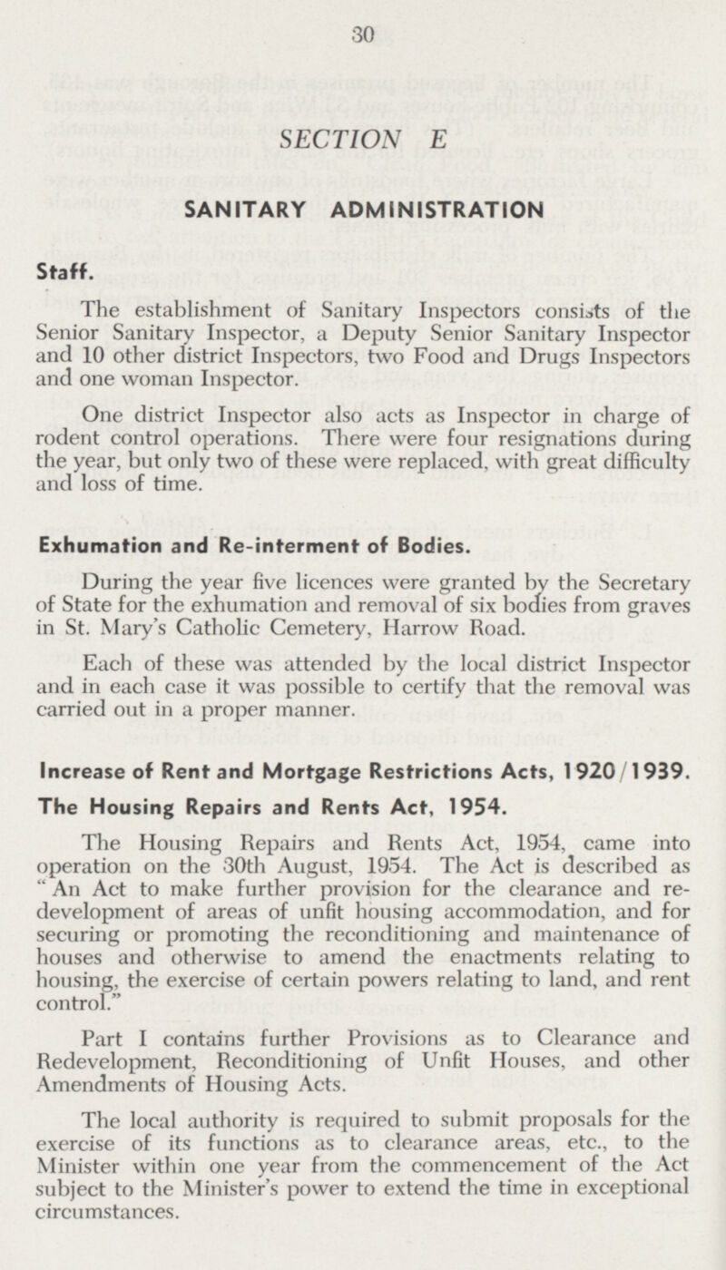 30 SECTION E SANITARY ADMINISTRATION Staff. The establishment of Sanitary Inspectors consists of the Senior Sanitary Inspector, a Deputy Senior Sanitary Inspector and 10 other district Inspectors, two Food and Drugs Inspectors and one woman Inspector. One district Inspector also acts as Inspector in charge of rodent control operations. There were four resignations during the year, but only two of these were replaced, with great difficulty and loss of time. Exhumation and Re-interment of Bodies. During the year five licences were granted by the Secretary of State for the exhumation and removal of six bodies from graves in St. Mary's Catholic Cemetery, Harrow Road. Each of these was attended by the local district Inspector and in each case it was possible to certify that the removal was carried out in a proper manner. Increase of Rent and Mortgage Restrictions Acts, 1920/1939. The Housing Repairs and Rents Act, 1954. The Housing Repairs and Rents Act, 1954, came into operation on the 30th August, 1954. The Act is described as An Act to make further provision for the clearance and re development of areas of unfit housing accommodation, and for securing or promoting the reconditioning and maintenance of houses and otherwise to amend the enactments relating to housing, the exercise of certain powers relating to land, and rent control. Part I contains further Provisions as to Clearance and Redevelopment, Reconditioning of Unfit Houses, and other Amendments of Housing Acts. The local authority is required to submit proposals for the exercise of its functions as to clearance areas, etc., to the Minister within one year from the commencement of the Act subject to the Minister's power to extend the time in exceptional circumstances.