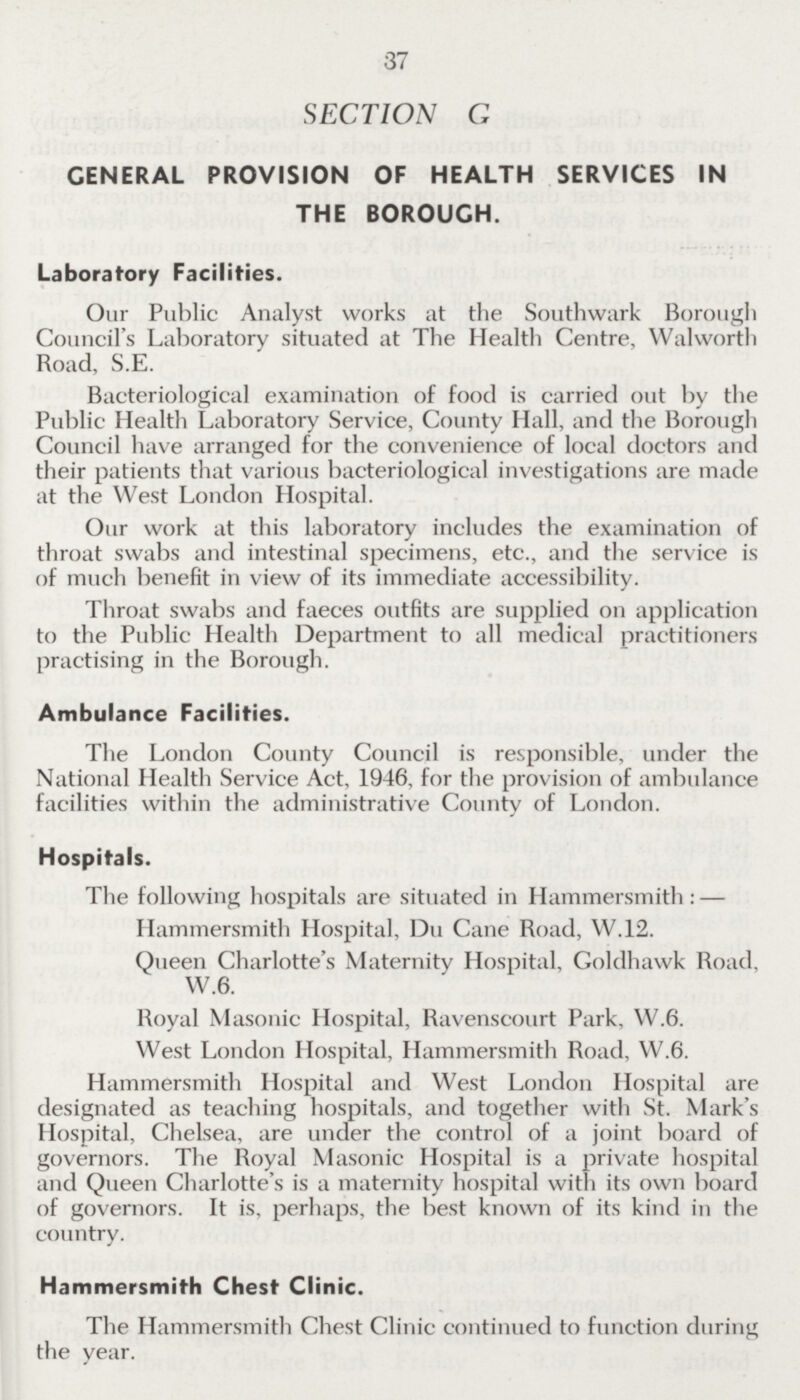 37 SECTION G CENERAL PROVISION OF HEALTH SERVICES IN THE BOROUGH. Laboratory Facilities. Our Public Analyst works at the Southwark Borough Council's Laboratory situated at The Health Centre, Walworth Road, S.E. Bacteriological examination of food is carried out by the Public Health Laboratory Service, County Hall, and the Borough Council have arranged for the convenience of local doctors and their patients that various bacteriological investigations are made at the West London Hospital. Our work at this laboratory includes the examination of throat swabs and intestinal specimens, etc., and the service is of much benefit in view of its immediate accessibility. Throat swabs and faeces outfits are supplied on application to the Public Health Department to all medical practitioners practising in the Borough. Ambulance Facilities. The London County Council is responsible, under the National Health Service Act, 1946, for the provision of ambulance facilities within the administrative County of London. Hospitals. The following hospitals are situated in Hammersmith:— Hammersmith Hospital, Du Cane Road, W.12. Queen Charlotte's Maternity Hospital, Goldhawk Road, W.6. Royal Masonic Hospital, Ravenscourt Park, W.6. West London Hospital, Hammersmith Road, W.6. Hammersmith Hospital and West London Hospital are designated as teaching hospitals, and together with St. Mark's Hospital, Chelsea, are under the control of a joint board of governors. The Royal Masonic Hospital is a private hospital and Queen Charlotte's is a maternity hospital with its own board of governors. It is, perhaps, the best known of its kind in the country. Hammersmith Chest Clinic. The Hammersmith Chest Clinic continued to function during the year.