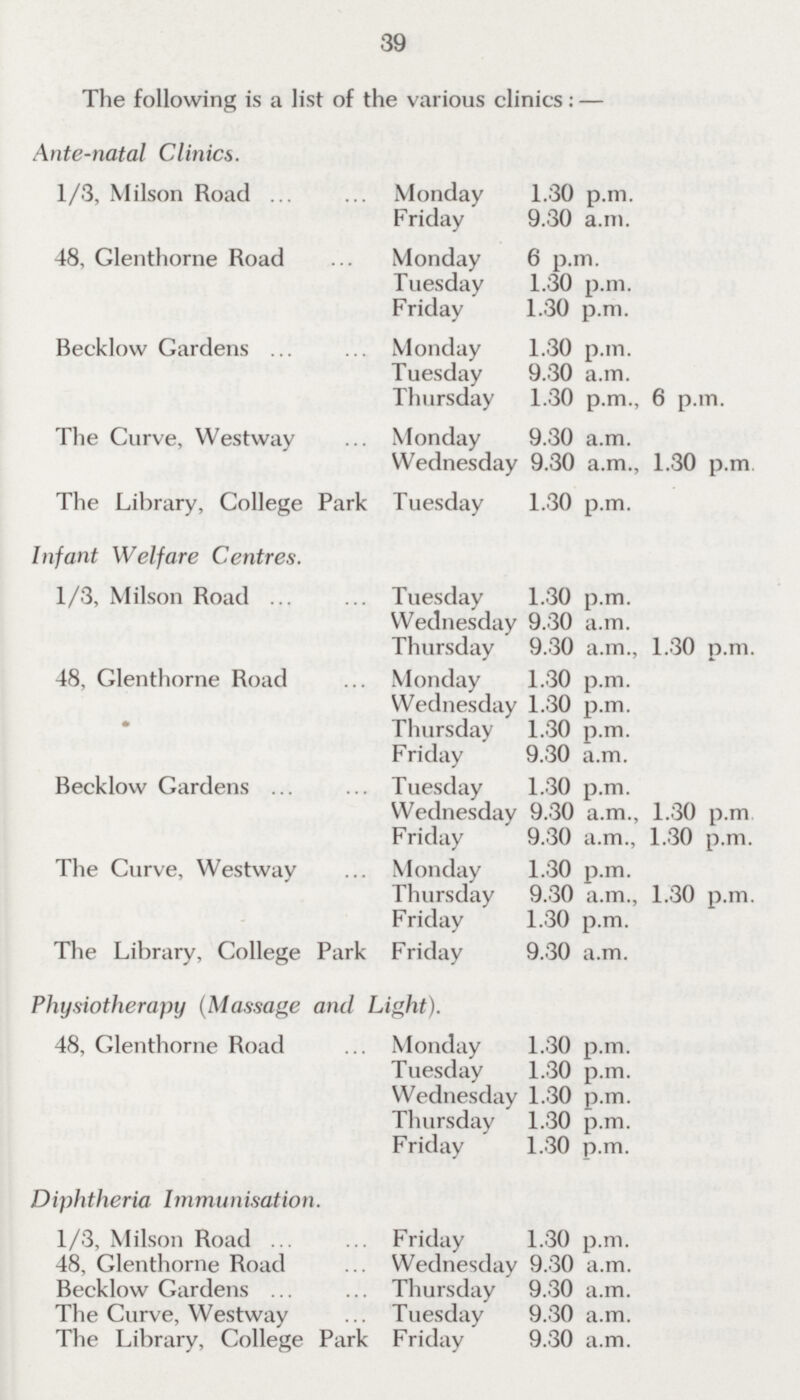 39 The following is a list of the various clinics:— Ante-natal Clinics. 1/3, Milson Road Monday 1.30 p.m. Friday 9.30 a.m. 48, Glenthorne Road Monday 6 p.m. Tuesday 1.30 p.m. Friday 1.30 p.m. Becklow Gardens Monday 1.30 p.m. Tuesday 9,30 a.m. Thursday 1.30 p.m., 6 p.m. The Curve, Westway Monday 9.30 a.m. Wednesday 9.30 a.m., 1,30 p.m. The Library, College Park Tuesday 1,30 p.m. Infant Welfare Centres. 1/3, Milson Road Tuesday 1.30 p.m. Wednesday 9.30 a.m. Thursday 9.30 a.m., 1.30 p.m. 48, Glenthorne Road Monday 1.30 p.m. Wednesday 1.30 p.m. Thursday 1.30 p.m. Friday 9.30 a.m. Becklow Gardens Tuesday 1.30 p.m. Wednesday 9.30 a.m., 1.30 p.m. Friday 9,30 a.m.. 1.30 p.m. The Curve, Westway Monday 1.30 p.m. Thursday 9.30 a.m., 1.30 p.m. Friday 1.30 p.m. The Library, College Park Friday 9,30 a.m. Physiotherapy (Massage and Light). 48, Glenthorne Road Monday 1.30 p.m. Tuesday 1.30 p.m. Wednesday 1.30 p.m. Thursday 1.30 p.m. Friday 1.30 p.m. Diphtheria Immunisation. 1/3, Milson Road Friday 1.30 p.m. 48, Glenthorne Road Wednesday 9.30 a.m. Becklow Gardens Thursday 9.30 a.m. The Curve, Westway Tuesday 9.30 a.m. The Library, College Park Friday 9,30 a.m.