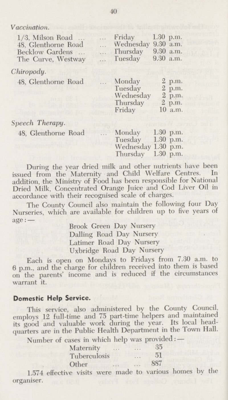 40 Vaccination. 1/3, Milson Road Friday 1.30 p.m. 48, Glenthorne Road Wednesday 9.30 a.m. Becklow Gardens Thursday 9.30 a.m. The Curve, Westway Tuesday 9.30 a.m. Chiropody. 48, Glenthorne Road Monday 2 p.m. Tuesday 2 p.m. Wednesday 2 p.m. Thursday 2 p.m. Friday 10 a.m. Speech Therapy. 48, Glenthorne Road Monday 1.30 p.m. Tuesday 1.30 p.m. Wednesday 1.30 p.m. Thursday 1.30 p.m. During the year dried milk and other nutrients have been issued from the Maternity and Child Welfare Centres. In addition, the Ministry of Food has been responsible for National Dried Milk, Concentrated Orange Juice and Cod Liver Oil in accordance with their recognised scale of charges. The County Council also maintain the following four Day Nurseries, which are available for children up to five years of age:— Brook Green Day Nursery Dalling Road Day Nursery Latimer Road Day Nursery Uxbridge Road Day Nursery Each is open on Mondays to Fridays from 7.30 a.m. to 6 p.m., and the charge for children received into them is based on the parents' income and is reduced if the circumstances warrant it. Domestic Help Service. This service, also administered by the County Council, employs 12 full-time and 75 part-time helpers and maintained its good and valuable work during the year. Its local head quarters are in the Public Health Department in the Town Hall. Number of cases in which help was provided:— Maternity 35 Tuberculosis 51 Other 887 1.574 effective visits were made to various homes by the organiser.