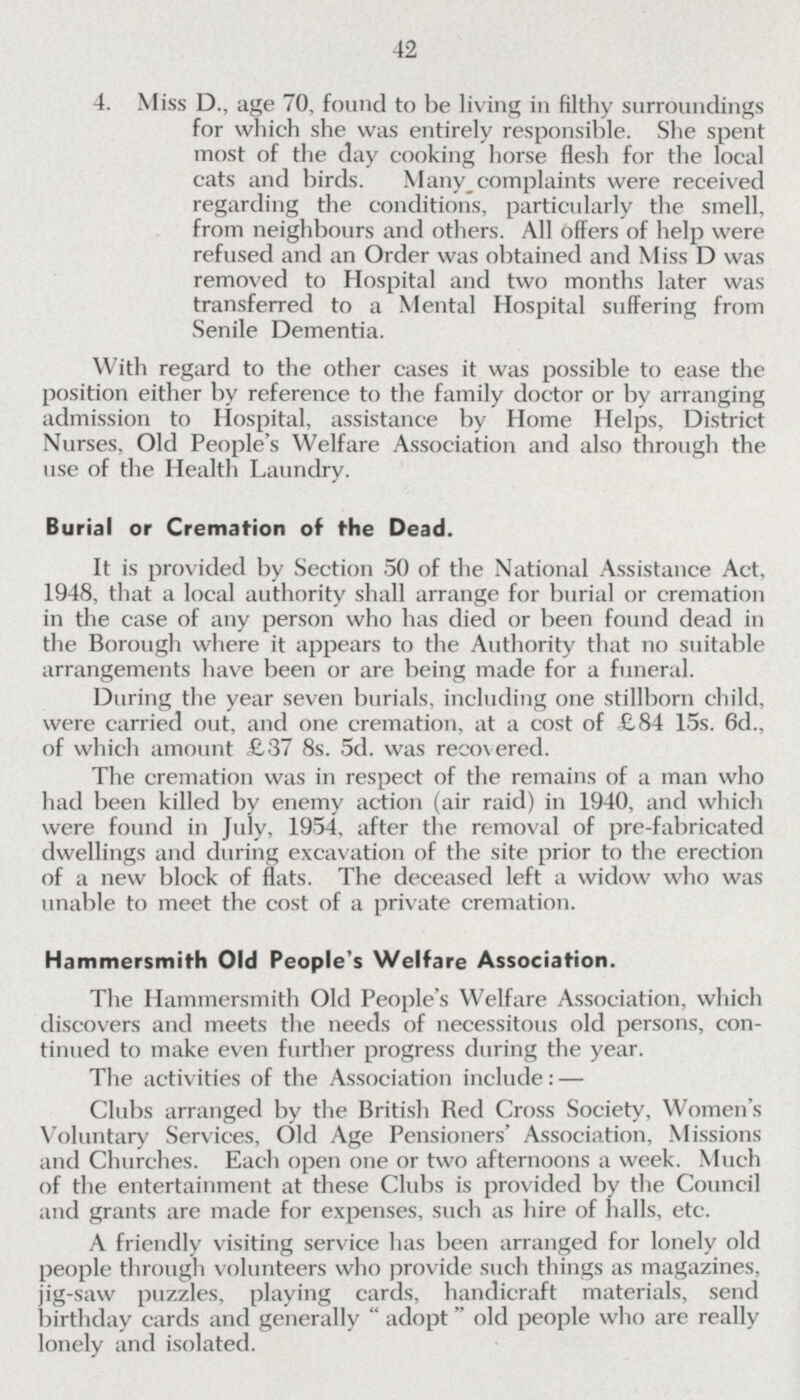 42 4. Miss D., age 70, found to be living in filthy surroundings for which she was entirely responsible. She spent most of the day cooking horse flesh for the local cats and birds. Many complaints were received regarding the conditions, particularly the smell, from neighbours and others. All offers of help were refused and an Order was obtained and Miss D was removed to Hospital and two months later was transferred to a Mental Hospital suffering from Senile Dementia. With regard to the other cases it was possible to ease the position either by reference to the family doctor or by arranging admission to Hospital, assistance by Home Helps, District Nurses, Old People's Welfare Association and also through the use of the Health Laundry. Burial or Cremation of the Dead. It is provided by Section 50 of the National Assistance Act, 1948, that a local authority shall arrange for burial or cremation in the case of any person who has died or been found dead in the Borough where it appears to the Authority that no suitable arrangements have been or are being made for a funeral. During the year seven burials, including one stillborn child, were carried out, and one cremation, at a cost of £84 15s. 6d., of which amount £37 8s. 5d. was recovered. The cremation was in respect of the remains of a man who had been killed by enemy action (air raid) in 1940, and which were found in July, 1954, after the removal of pre-fabricated dwellings and during excavation of the site prior to the erection of a new block of flats. The deceased left a widow who was unable to meet the cost of a private cremation. Hammersmith Old People's Welfare Association. The Hammersmith Old People's Welfare Association, which discovers and meets the needs of necessitous old persons, con tinued to make even further progress during the year. The activities of the Association include:— Clubs arranged by the British Bed Cross Society, Women's Voluntary Services, Old Age Pensioners' Association, Missions and Churches. Each open one or two afternoons a week. Much of the entertainment at these Clubs is provided by the Council and grants are made for expenses, such as hire of halls, etc. A friendly visiting service has been arranged for lonely old people through volunteers who provide such things as magazines, jig-saw puzzles, playing cards, handicraft materials, send birthday cards and generally adopt old people who are really lonely and isolated.